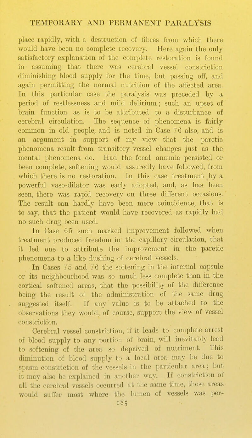 TEMPORARY AND PERMANENT PARALYSIS place rapidly, with a destruction of fibres from which there would have beeu no complete recovery. Here again the only satisfactory explanation of the complete restoration is found in assuming that there was cerebral vessel constriction diminishing blood supply for the time, but passing off, and again permitting the normal nutrition of the affected area. In this particular case the paralysis was preceded by a period of restlessness and mild delirium; such an upset of brain function as is to be attributed to a disturbance of cerebral circulation. The sequence of phenomena is fairly common in old people, and is noted in Case 76 also, and is an argument in support of my view that the paretic phenomena result from transitory vessel changes just as the mental phenomena do. Had the focal anaemia persisted or been complete, softening would assuredly have followed, from which there is no restoration. In this case treatment by a powerful vaso-dilator was early adopted, and, as has been seen, there was rapid recovery on three different occasions. The result can hardly have been mere coincidence, that is to say, that the patient would have recovered as rapidly had no such drug been used. In Case 65 such marked improvement followed when treatment produced freedom in the capillary circulation, that it led one to attribute the improvement in the paretic phenomena to a like flushing of cerebral vessels. In Cases 75 and 76 the softening in the internal capsule or its neighbourhood was so nmch less complete than in the cortical softened areas, that the possibility of the difference being the result of the administration of the same drug suggested itself. If any value is to be attached to the observations they would, of course, support the view of vessel constriction. Cerebral vessel constriction, if it leads to complete arrest of blood supply to any portion of brain, will inevitably lead to softening of the area so deprived of nutriment. This diminution of blood supply to a local area may be due to spasm c(jnstriction of the vessels in the particular area; but it may also be explained in another way. If constriction of all the cereljral vessels occurred at the same time, tltose areas would suffer most where the lumen of vessels was per- i85