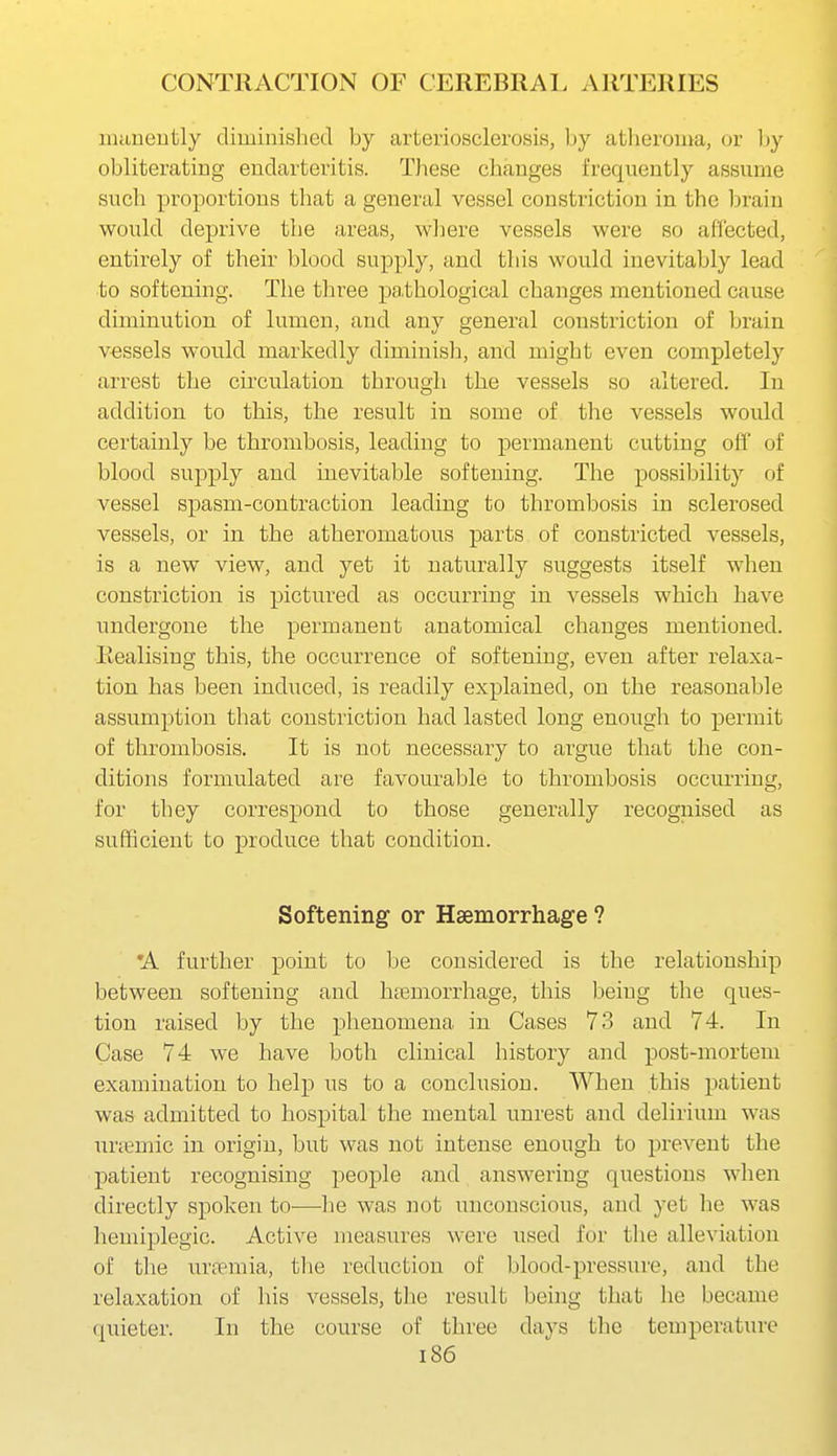lunneutly diminished by arteriosclerosis, by atheroma, or ])y obliterating endarteritis. These changes frequently assume such proportions that a general vessel constriction in the brain would deprive the areas, where vessels were so affected, entirely of their blood supply, and this would inevitably lead to softening. The three pathological changes mentioned cause diminution of lumen, and any general constriction of brain vessels would markedly diminish, and might even completely arrest the circulation through the vessels so altered. In addition to this, the result in some of the vessels would certainly be thrombosis, leading to permanent cutting off of blood supply and inevitable softening. The possibility of vessel spasm-contraction leading to thrombosis in sclerosed vessels, or in the atheromatous parts of constricted vessels, is a new view, and yet it naturally suggests itself when constriction is pictured as occurring in vessels which have undergone the permanent anatomical changes mentioned. Realising this, the occurrence of softening, even after relaxa- tion has been indiiced, is readily explained, on the reasonable assumption that constriction had lasted long enough to permit of thrombosis. It is not necessary to argue that the con- ditions formulated are favourable to thrombosis occurring, for they correspond to those generally recognised as sufficient to produce that condition. Softening or Haemorrhage ? 'A further point to be considered is the relationship between softening and hemorrhage, this being the ques- tion raised by the phenomena in Cases 73 and 74. In Case 74 we have both clinical history and post-mortem examination to help us to a conclusion. When this patient was admitted to hospital the mental unrest and delirium was unemic in origin, but was not intense enough to prevent the patient recognising people and answering questions when directly spoken to—he was not unconscious, and yet he was hemiplegic. Active measures were used for the alleviation of tlie urpemia, the reduction of blood-pressure, and the relaxation of his vessels, the result being that he became quieter. In the course of three days the temperature i86
