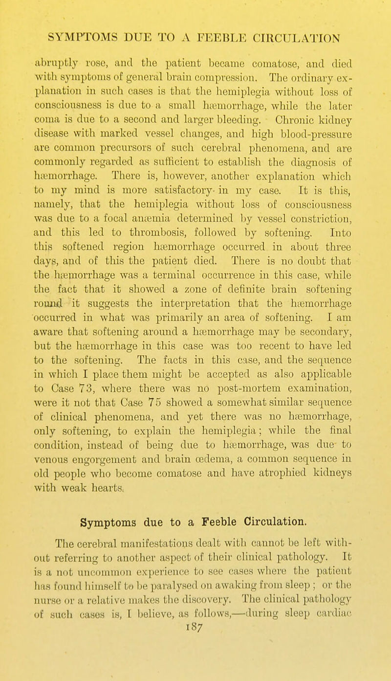 SYxMPTOMS DUE TO A FEEBLE CIRCULATION abruptly rose, and the patient became comatose, and died witli symptoms of general brain compression. The ordinary ex- planation in such cases is that the hemiplegia without loss of consciousness is due to a small hiumorrliage, while the later coma is due to a second and larger bleeding. Chronic kidney disease with marked vessel changes, and high blood-pressure are common precursors of such cerebral phenomena, and are commonly regarded as sufficient to establish the diagnosis of hi\;morrhage. There is, however, another explanation which to my mind is more satisfactory- in my case. It is this, namely, that the hemiplegia without loss of consciousness was due to a focal antemia determined by vessel constriction, and this led to thrombosis, followed by softening. Into this softened region heemorrhage occurred in about three days, apd of this the patient died. There is no doubt that the htemorrhage was a terminal occurrence in this case, while the fact that it showed a zone of definite brain softening round it suggests the interpretation that the hcemorrhage occurred in what was primarily an area of softening. I am aware that softening around a hfemorrhage may be secondary, but the hcemorrhage in this case was too recent to have led to the softening. The facts in this case, and the sequence in whiclr I place them might be accepted as also applicable to Case 73, where there was no post-mortem examination, were it not that Case 75 showed a somewhat similar sequence of clinical phenomena, and yet there was no hremorrhage, only softening, to explain the hemiplegia; while the final condition, instead of being due to haemorrhage, was due to venous engorgement and brain oedema, a common sequence in old people who become comatose and have atrophied kidneys with weak hearts^ Symptoms due to a Feeble Circulation. The cerebral manifestations dealt with cannot be left with- out referring to another aspect of their clinical pathology. It is a not uncommon experience to see cases where the patient has found liimself to be paralysed on awaking from sleep ; or the nurse or a relative makes the discovery. The chuical pathology of such cases is, I believe, as follows,—during sleep cardiac