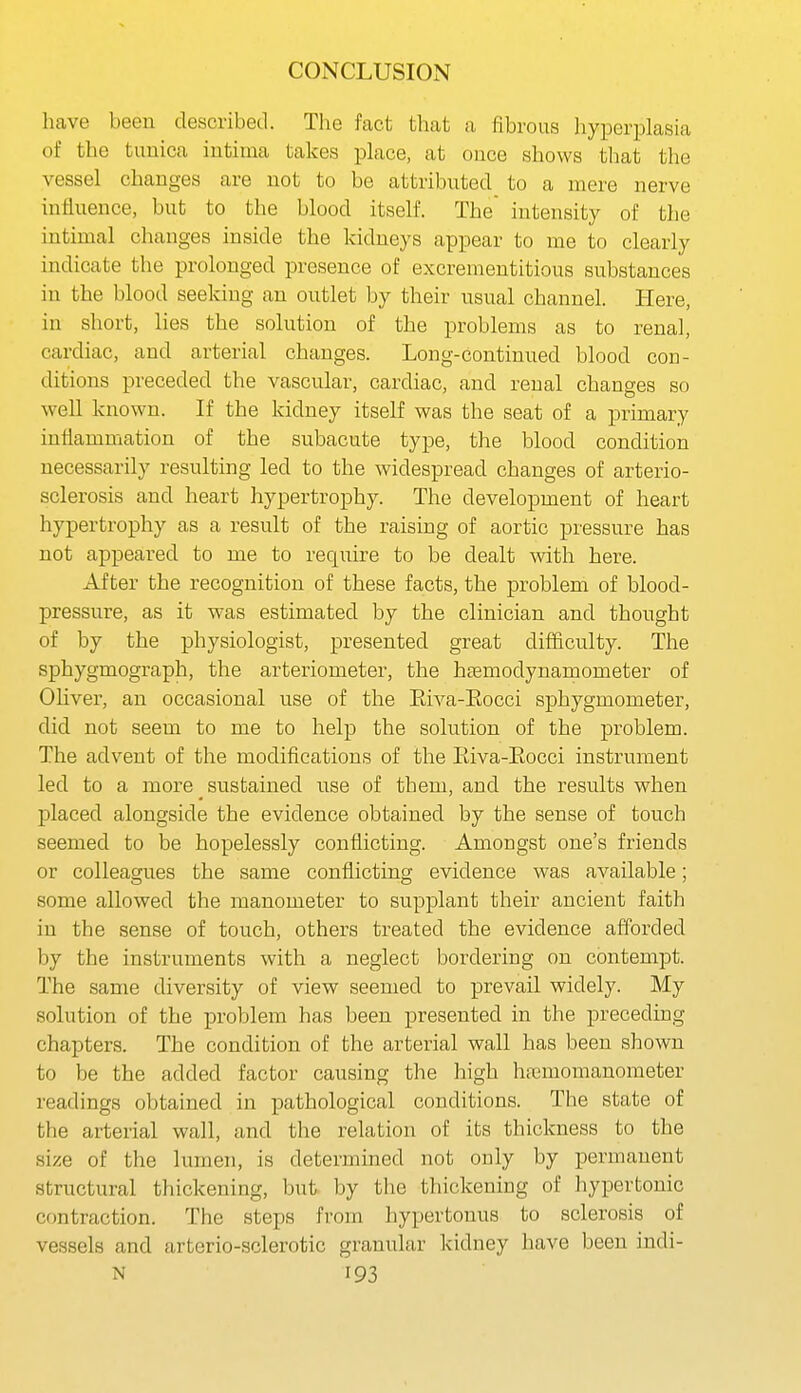 have been described. The fact that a fibrous hyperplasia of the tunica iutima takes place, at once shows that the vessel changes are not to be attributed to a mere nerve influence, but to the blood itself. The' intensity of the intimal changes inside the kidneys appear to me to clearly indicate the prolonged presence of excrementitious substances in the blood seeking an outlet by their usual channel. Here, in short, lies the solution of the problems as to renal, cardiac, and arterial changes. Long-continued blood con- ditions preceded the vascular, cardiac, and renal changes so well known. If the kidney itself was the seat of a primary inflammation of the subacute type, the blood condition necessarily resulting led to the widespread changes of arterio- sclerosis and heart hypertrophy. The development of heart hypertrophy as a result of the raising of aortic pressure has not appeared to me to require to be dealt with here. After the recognition of these facts, the problem of blood- pressure, as it was estimated by the clinician and thought of by the physiologist, presented great difficulty. The sphygmograph, the arteriometer, the htemodynamometer of Ohver, an occasional use of the Eiva-Eocci sphygmometer, did not seem to me to help the solution of the problem. The advent of the modifications of the Eiva-Eocci instrument led to a more sustained use of them, and the results when placed alongside the evidence obtained by the sense of touch seemed to be hopelessly conflicting. Amongst one's friends or colleagues the same conflicting evidence was available; some allowed the manometer to supplant their ancient faith in the sense of touch, others treated the evidence afforded by the instruments with a neglect bordering on contempt. The same diversity of view seemed to prevail widely. My solution of the problem has been presented in the preceding chapters. The condition of the arterial wall has been shown to be the added factor causing the high hremomanometer readings obtained in pathological conditions. The state of the arterial wall, and the relation of its thickness to the size of the lumen, is determined not only by permanent structural thickening, but by the thickening of hypertonic contraction. The steps from hypertonus to sclerosis of vessels and artcrio-sclerotic granular kidney have been indi-