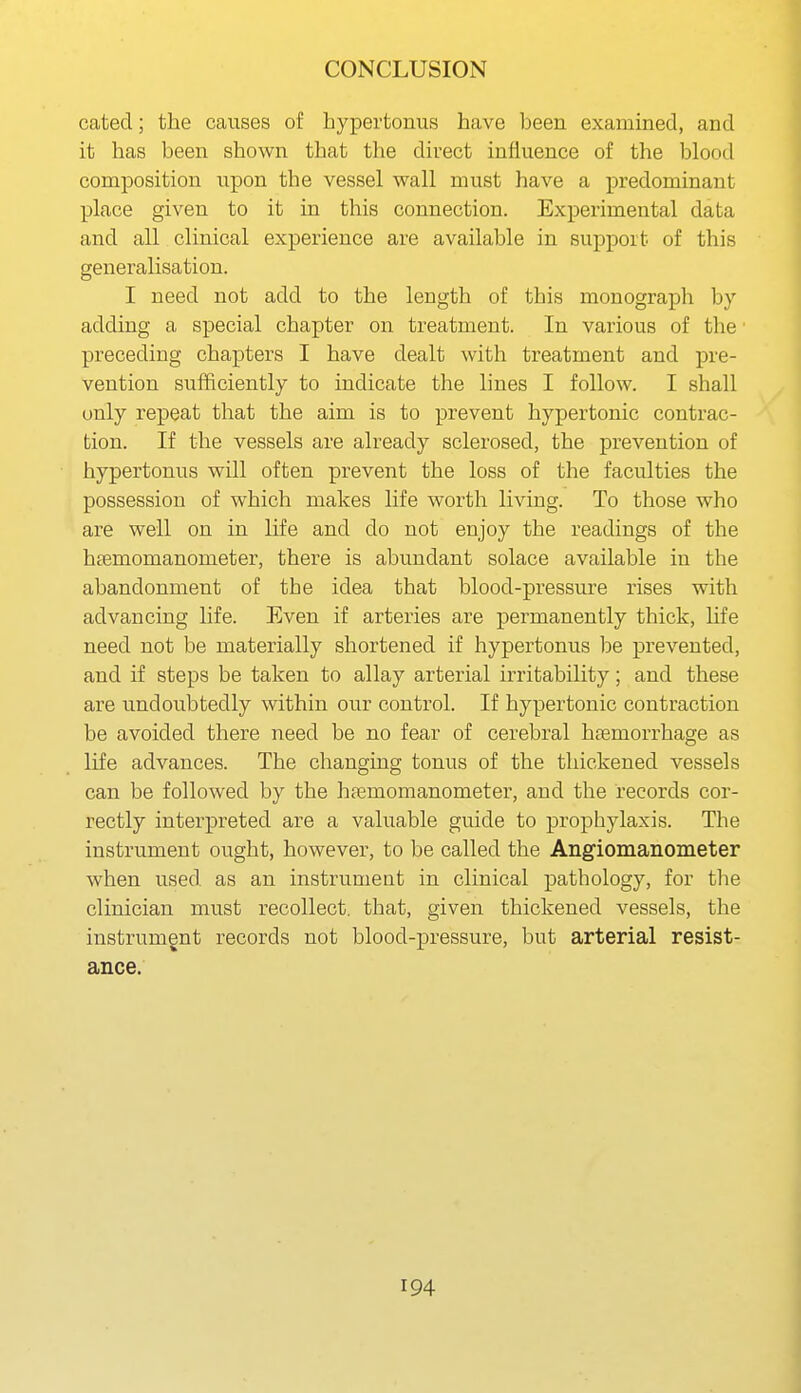 cated; the causes of hypertonus have been examined, and it has been shown that the direct influence of the blood composition upon the vessel wall must have a predominant place given to it in this connection. Experimental data and all clinical experience are available in support of this generalisation. I need not add to the length of this monograph by adding a special chapter on treatment. In various of the ■ preceding chapters I have dealt with treatment and pre- vention sufficiently to indicate the lines I follow. I shall only repeat that the aim is to prevent hypertonic contrac- tion. If the vessels are already sclerosed, the prevention of hypertonus will often prevent the loss of the faculties the possession of which makes life worth living. To those who are well on in life and do not enjoy the readings of the htemomanometer, there is abundant solace available in the abandonment of the idea that blood-pressure rises with advancing life. Even if arteries are permanently thick, hfe need not be materially shortened if hypertonus be prevented, and if steps be taken to allay arterial irritability; and these are undoubtedly within our control. If hypertonic contraction be avoided there need be no fear of cerebral hcemorrhage as life advances. The changing tonus of the thickened vessels can be followed by the htemomanometer, and the records cor- rectly interpreted are a valuable guide to prophylaxis. The instrument ought, however, to be called the Angiomanometer when used as an instrument in clinical pathology, for the clinician must recollect, that, given thickened vessels, the instrumgnt records not blood-pressure, but arterial resist- ance.