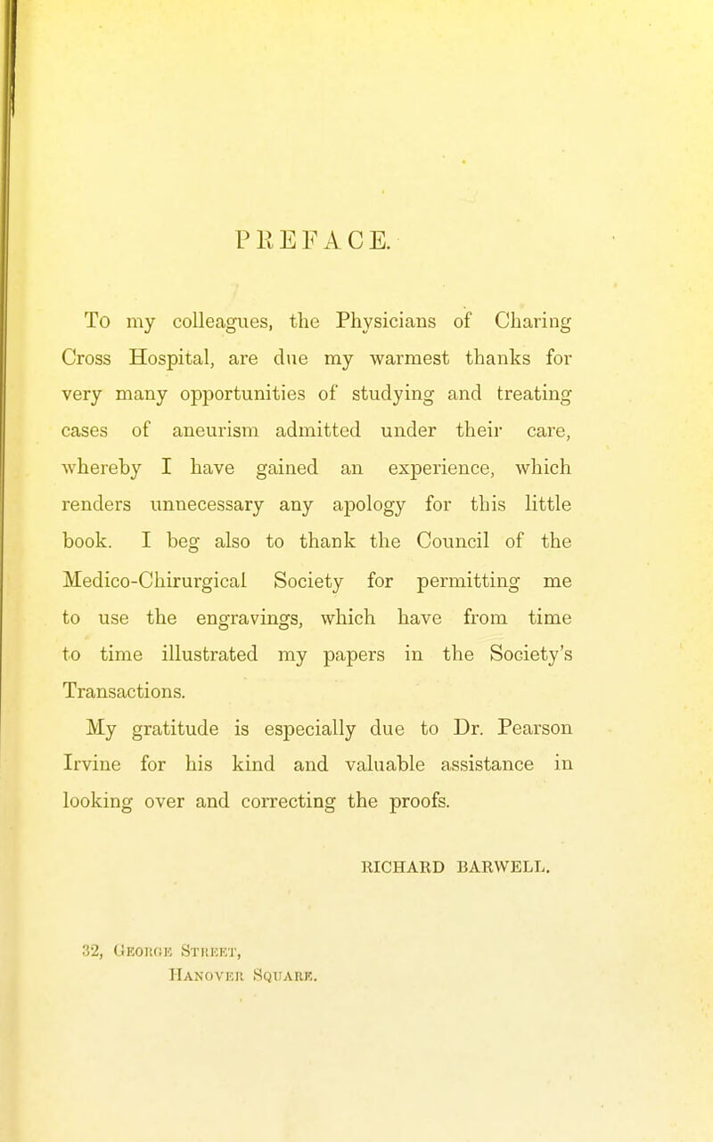 PPtEFACE. To my colleagues, the Physicians of Charing Cross Hospital, are clue my warmest thanks for very many opportunities of studying and treating cases of aneurism admitted under their care, whereby I have gained an experience, which renders unnecessary any apology for this little book. I beg also to thank the Council of the Medico-Chirurgicai Society for permitting me to use the engravings, which have from time to time illustrated my papers in the Society's Transactions. My gratitude is especially due to Dr. Pearson Irvine for his kind and valuable assistance in looking over and correcting the proofs. RICHAKD BARWELL, 32, GEOiifiK Sthket, Hanover Sqtjark,