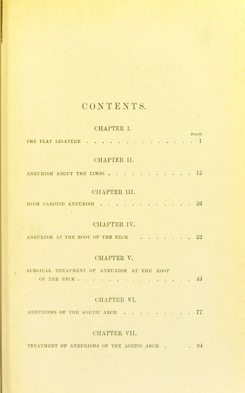 CONTENTS. CHAPTER I. PAGE THE FLAT LICATUllE 1 CHAPTER. 11. ANEURISM ABOUT THE LIMBS 15 CHAPTER in. HIGH CAIIOTID ANEUKISM 26 CHAPTER IV. A.NEUKISM AT THE HOOT OF THE NECK 32 CHAPTER Y. SURlilCAL TREATMENT OF ANEUUISM AT THE llOOT OF THE NECK 43 CHAPTER YI. ANEIMIISMS OF THE AOIITIC AIICH 77 CHAPTER YII. TUEATJIENT OF ANEUIUSMS OF THE AOIITIC AIICII .... 94