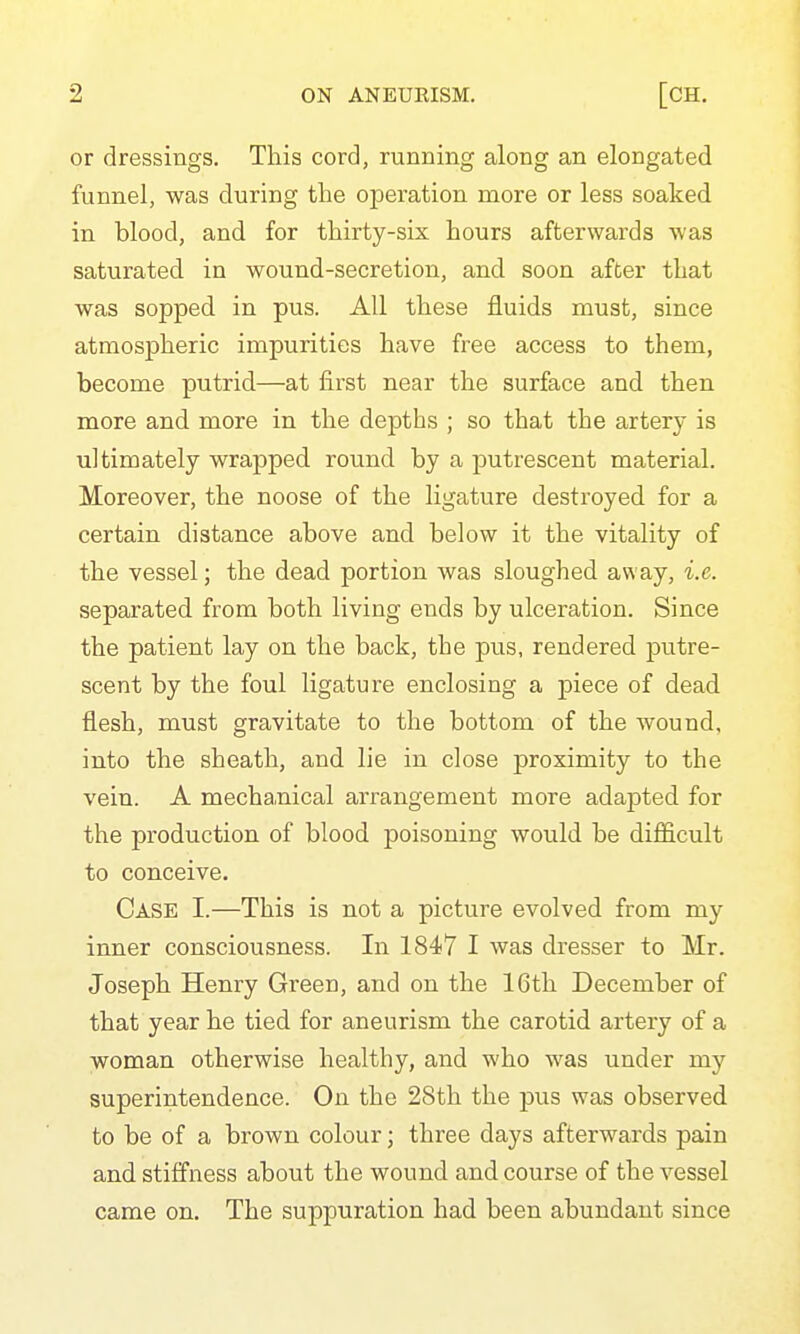 or dressings. This cord, running along an elongated funnel, was during the operation more or less soaked in blood, and for thirty-six hours afterwards was saturated in wound-secretion, and soon after that was sopped in pus. All these fluids must, since atmospheric impurities have free access to them, become putrid—at first near the surface and then more and more in the depths ; so that the artery is ultimately wrapped round by a putrescent material. Moreover, the noose of the ligature destroyed for a certain distance above and below it the vitality of the vessel; the dead portion was sloughed av\'ay, i.e. separated from both living ends by ulceration. Since the patient lay on the back, the pus, rendered putre- scent by the foul ligature enclosing a piece of dead flesh, must gravitate to the bottom of the wound, into the sheath, and lie in close proximity to the vein. A mecha.nical arrangement more adapted for the production of blood poisoning would be difficult to conceive. Case I.—This is not a picture evolved from my inner consciousness. In 1847 I was dresser to Mr. Joseph Henry Green, and on the 16th December of that year he tied for aneurism the carotid artery of a woman otherwise healthy, and who was under my superintendence. On the 28th the pus was observed to be of a brown colour; three days afterwards pain and stiffness about the wound and course of the vessel came on. The suppuration had been abundant since