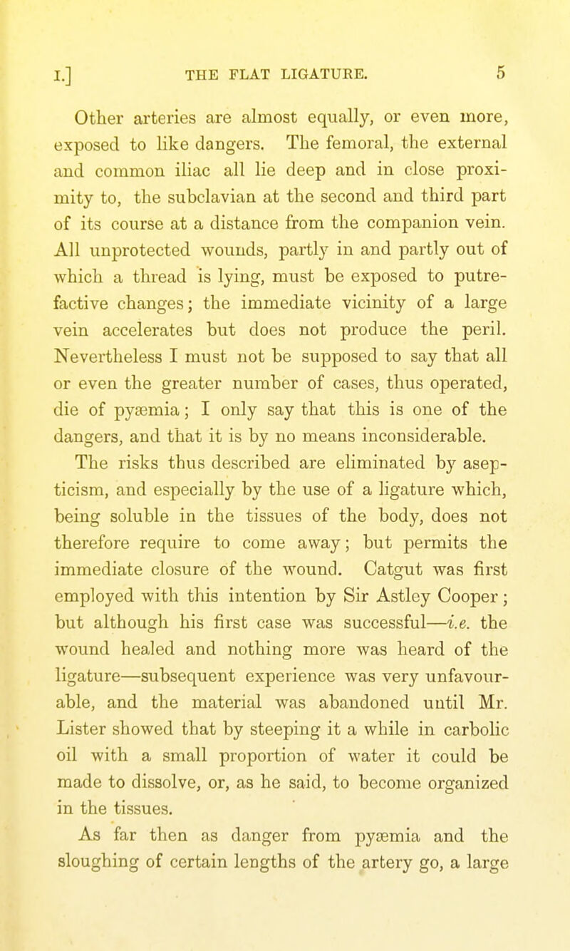 Other arteries are almost equally, or even more, exposed to like dangers. The femoral, the external and common iliac all lie deep and in close proxi- mity to, the subclavian at the second and third part of its course at a distance from the companion vein. All unprotected wounds, partly in and partly out of which a thiead is lying, must be exposed to putre- factive changes; the immediate vicinity of a large vein accelerates but does not produce the peril. Nevertheless I must not be supposed to say that all or even the greater number of cases, thus operated, die of pyjemia; I only say that this is one of the dangers, and that it is by no means inconsiderable. The risks thus described are eliminated by asep- ticism, and especially by the use of a ligature which, being soluble in the tissues of the body, does not therefore require to come away; but permits the immediate closure of the wound. Catgut was first employed with this intention by Sir Astley Cooper; but although his first case was successful—i.e. the wound healed and nothing more was heard of the ligature—subsequent experience was very unfavour- able, and the material was abandoned until Mr. Lister showed that by steeping it a while in carbolic oil with a small proportion of water it could be made to dissolve, or, as he said, to become organized in the tissues. As far then as danger from pyaemia and the sloughing of certain lengths of the artery go, a large