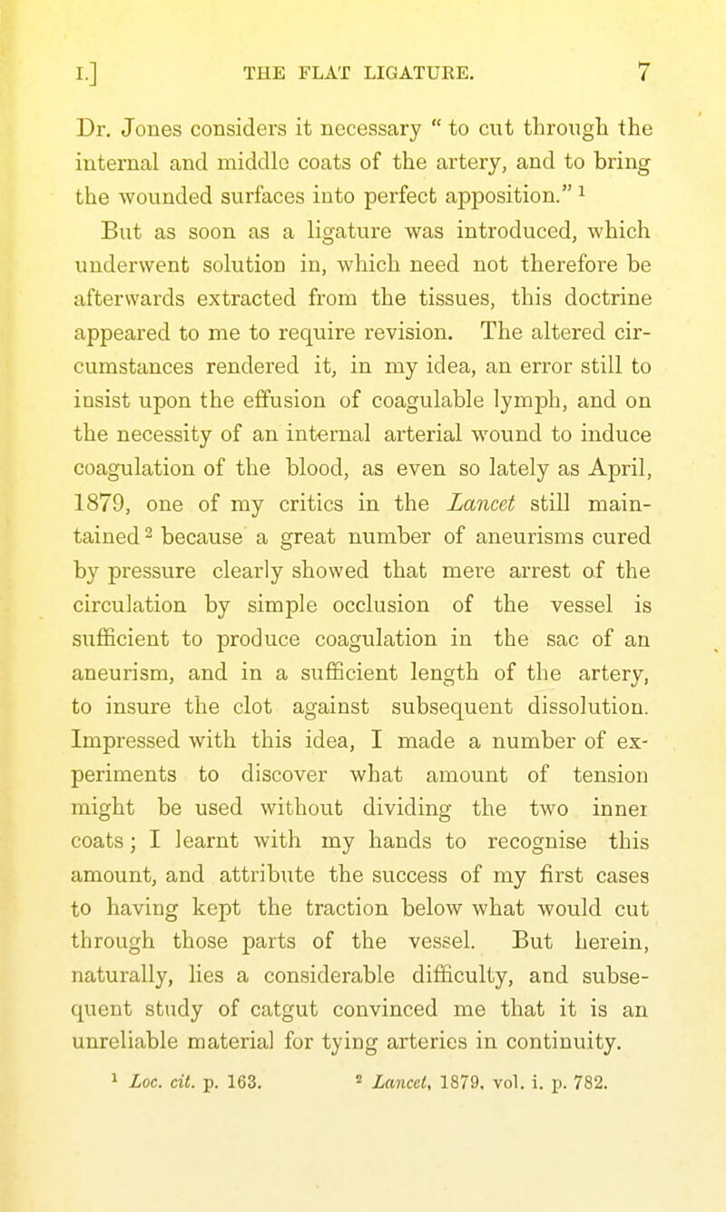 Dr. Jones considers it necessary  to cut tlirougli the internal and middle coats of the artery, and to bring the wounded surfaces into perfect apposition. ^ But as soon as a ligature was introduced, which underwent solution in, which need not therefore be afterwards extracted from the tissues, this doctrine appeared to me to require revision. The altered cir- cumstances rendered it, in my idea, an error still to insist upon the effusion of coagulable lymph, and on the necessity of an internal arterial wound to induce coagulation of the blood, as even so lately as April, 1879, one of my critics in the Lancet still main- tained 2 because a great number of aneurisms cured by pressure clearly showed that mere arrest of the circulation by simple occlusion of the vessel is sufficient to produce coagulation in the sac of an aneurism, and in a sufficient length of the artery, to insure the clot against subsequent dissolution. Impressed with this idea, I made a number of ex- periments to discover what amount of tension might be used without dividing the two inner coats; I learnt with my hands to recognise this amount, and attribute the success of my first cases to having kept the traction below what would cut through those parts of the vessel. But herein, naturally, lies a considerable difficulty, and subse- quent study of catgut convinced me that it is an unreliable material for tying arteries in continuity. 1 Loc. cit. p. 163. 2 laiicet, 1879. vol. i. p. 782.