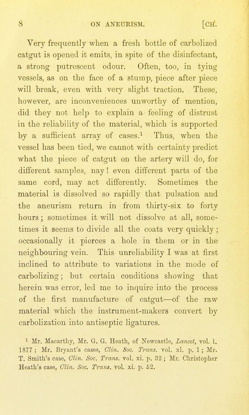 Very frequently when a fresh hottle of carboHzed catgut is opened it emits, in spite of the disinfectant, a strong putrescent odour. Often, too, in tying vessels, as on the face of a sturap, piece after piece will break, even with very slight traction. These, however, are inconveniences unworthy of mention, did they not help to explain a feeling of distrust in the reliability of the material, which is supported by a sufficient array of cases.^ Thus, when the vessel has been tied, we cannot with certainty predict what the piece of catgut on the artery will do, for different samples, nay! even different parts of the same cord, may act differently. Sometimes the material is dissolved so rapidly that pulsation and the aneurism return in from thirty-six to forty hours; sometimes it will not dissolve at all, some- times it seems to divide all the coats very quickly ; occasionally it pierces a hole in them or in the neighbouring vein. This unreliability I was at first inclined to attribute to variations in the mode of carbolizing; but certain conditions showing that herein was error, led me to inquire into the process of the first manufacture of catgut—of the raw material which the instrument-makers convert by carbolization into antiseptic ligatures. 1 Mr. Macarthy, Mr. G, G. Heath, of Newcastle, Lancet, vol. i, 1877 ; Mr. Bryant's cases, Clin. Soc. Trans, vol. xl. p. 1 ; Mr. T. Smith's case, Clin. Soc. Trans, vol. xi. p. 32; Iilr. Christopher Heath's case, Olin. Soc. Trans, vol. xi. p. 62.