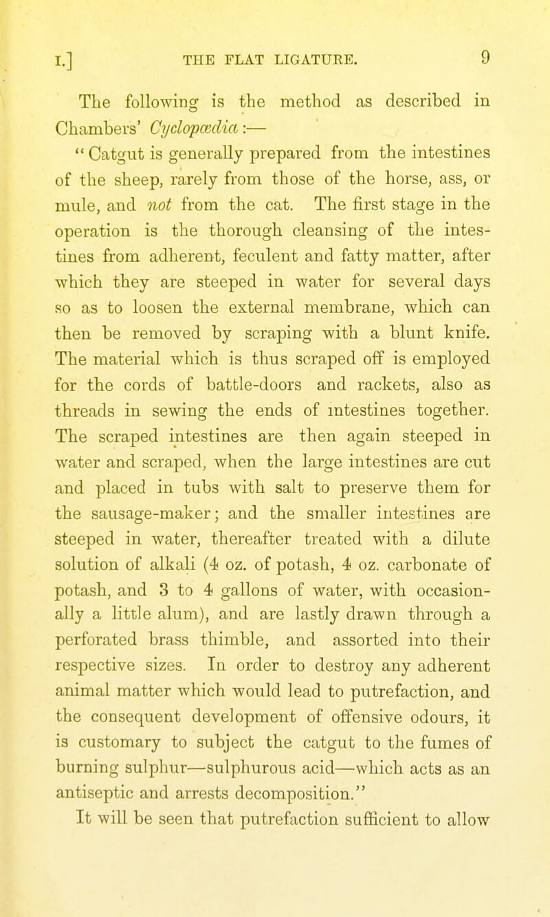 The following is the method as described in Chambers' Cydopcedia:—  Catgut is generally prepared from the intestines of the sheep, rarely from those of the horse, ass, or mule, and not from the cat. The first stage in the operation is the thorough cleansing of the intes- tines from adherent, feculent and fatty matter, after which they are steeped in water for several days so as to loosen the external membrane, which can then be removed by scraping with a blunt knife. The material which is thus scraped off is employed for the cords of battle-doors and rackets, also as threads in sewing the ends of intestines together. The scraped intestines are then again steeped in water and scraped, when the large intestines are cut and placed in tubs with salt to preserve them for the sausage-maker; and the smaller intestines are steeped in water, thereafter treated with a dilute solution of alkali (4 oz. of potash, 4 oz. carbonate of potash, and 3 to 4 gallons of water, with occasion- ally a little alum), and are lastly drawn through a perforated brass thimble, and assorted into their respective sizes. In order to destroy any adherent animal matter which would lead to putrefaction, and the consequent development of offensive odours, it is customary to subject the catgut to the fumes of burning sulphur—sulphurous acid—which acts as an antiseptic and arrests decomposition. It will be seen that putrefaction sufficient to allow