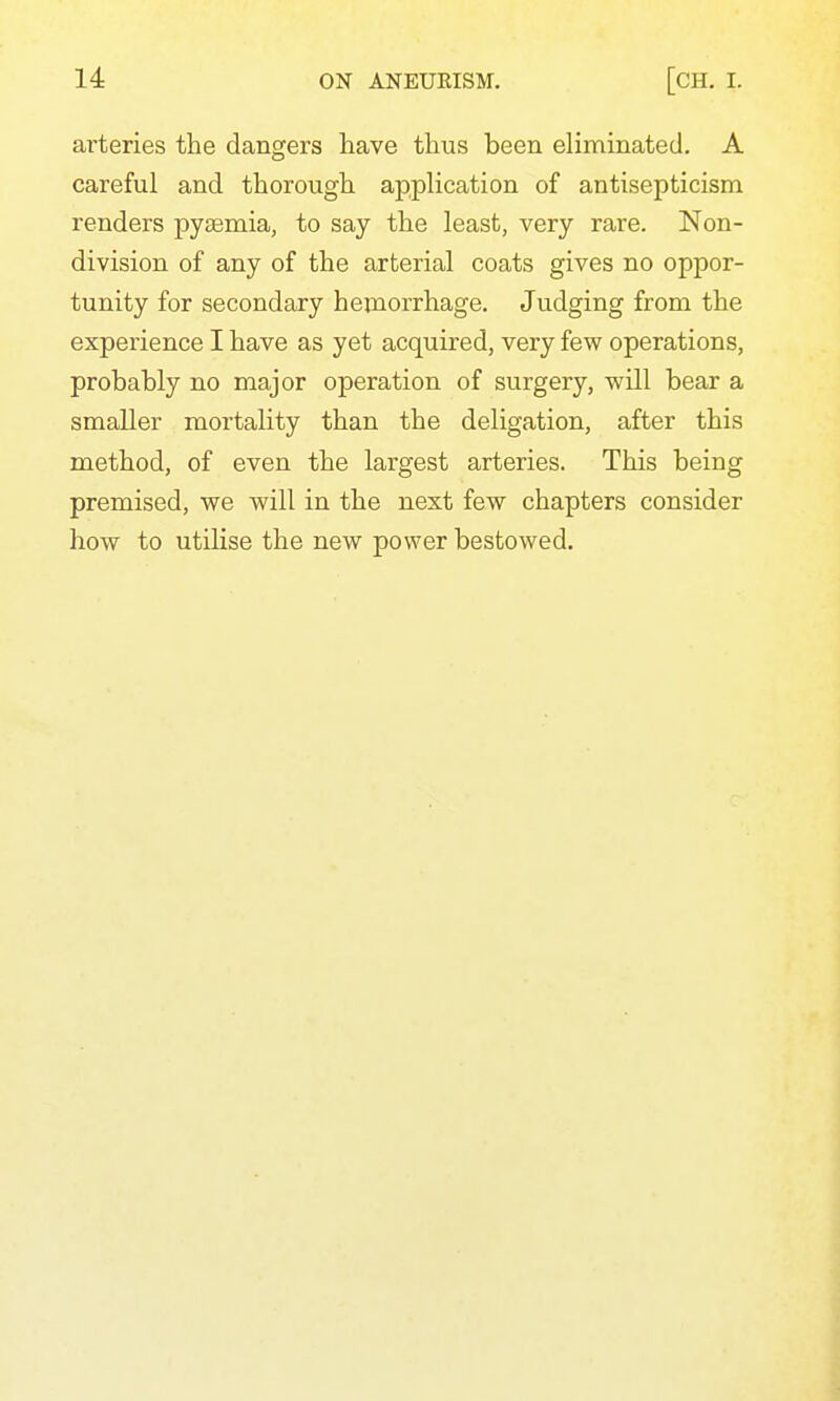 arteries the dangers have thus been eliminated. A careful and thorough application of antisepticism renders pyaemia, to say the least, very rare. Non- division of any of the arterial coats gives no oppor- tunity for secondary hemorrhage. Judging from the experience I have as yet acquired, very few operations, probably no major operation of surgery, will bear a smaller mortality than the deligation, after this method, of even the largest arteries. This being premised, we will in the next few chapters consider how to utilise the new power bestowed.