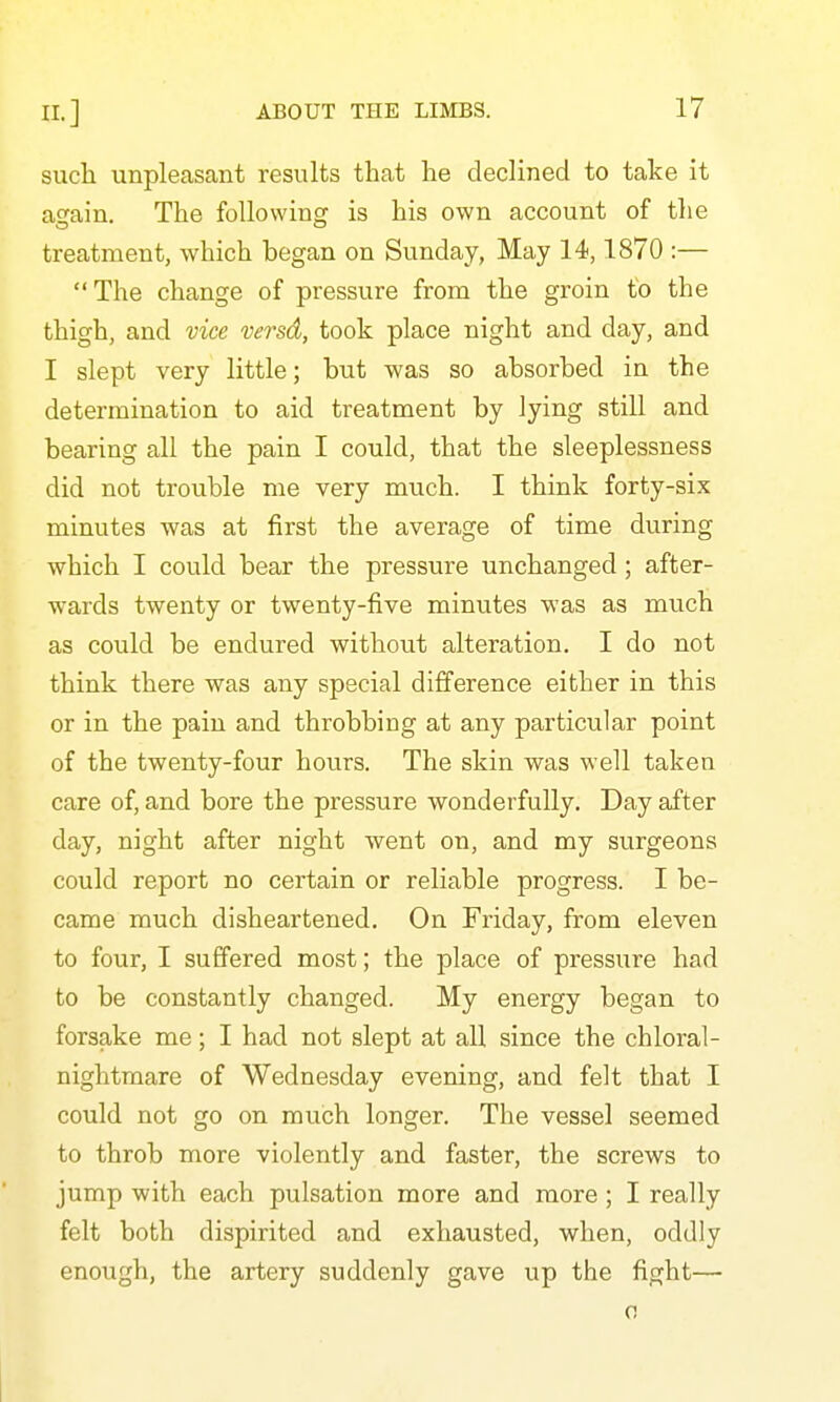 such unpleasant results that he declined to take it attain. The following is his own account of the treatment, which hegan on Sunday, May 14,1870 :—  The change of pressure from the groin to the thigh, and vice versd, took place night and day, and I slept very little; but was so absorbed in the determination to aid treatment by lying still and bearing all the pain I could, that the sleeplessness did not trouble me very much. I think forty-six minutes was at first the average of time during which I could bear the pressure unchanged; after- wards twenty or twenty-five minutes was as much as could be endured without alteration. I do not think there was any special difference either in this or in the pain and throbbing at any particular point of the twenty-four hours. The skin was well taken care of, and bore the pressure wonderfully. Day after day, night after night went on, and my surgeons could report no certain or reliable progress. I be- came much disheartened. On Friday, from eleven to four, I suffered most; the place of pressure had to be constantly changed. My energy began to forsake me; I had not slept at all since the chloral- nightmare of Wednesday evening, and felt that I could not go on much longer. The vessel seemed to throb more violently and faster, the screws to jump with each pulsation more and more; I really felt both dispirited and exhausted, when, oddly enough, the artery suddenly gave up the fight— 0