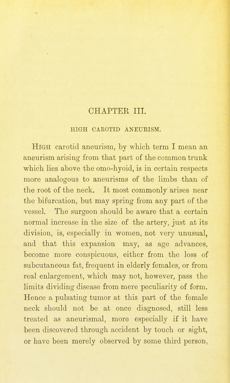 CHAPTER III. HIGH CAEOTID ANEURISM. High carotid aneurism, by which term I mean an aneurism arising from that part of the common trunk which lies above the omo-hyoid, is in certain respects more analogous to aneurisms of the limbs than of the root of the neck. It most commonly arises near the bifurcation, but may spring from any part of the vessel. The surgeon should be aware that a certain normal increase in the size of the artery, just at its division, is, especially in women, not ver}'' unusual, and that this expansion may, as age advances, become more conspicuous, either from the loss of subcutaneous fat, frequent in elderly females, or from real enlargement, which may not, however, pass the limits dividing disease from mere peculiarity of form. Hence a pulsating tumor at this part of the female neck should not be at once diagnosed, still less treated as aneurismal, more especially if it have been discovered through accident by touch or sight, or have been merely observed by some thu'd person.