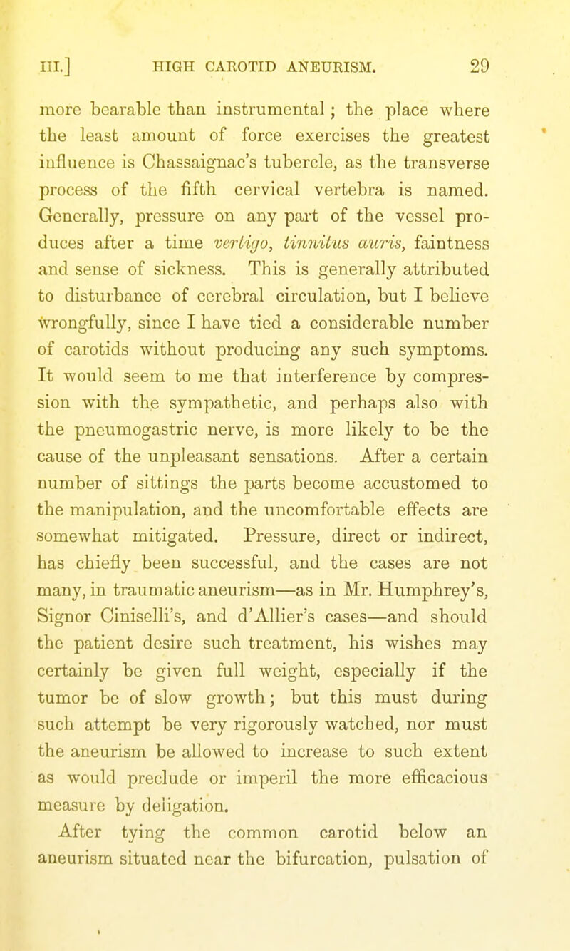 more bearable than instrumental; the place where the least amount of force exercises the greatest influence is Chassaignac's tubercle, as the transverse process of the fifth cervical vertebra is named. Generally, pressure on any part of the vessel pro- duces after a time vertigo, tinnitus auris, faintness and sense of sickness. This is generally attributed to disturbance of cerebral circulation, but I believe wrongfully, since I have tied a considerable number of carotids without producing any such symptoms. It would seem to me that interference by compres- sion with the sympathetic, and perhaps also with the pneumogastric nerve, is more likely to be the cause of the unpleasant sensations. After a certain number of sittings the parts become accustomed to the manipulation, and the uncomfortable effects are somewhat mitigated. Pressure, direct or indirect, has chiefly been successful, and the cases are not many, in traumatic aneurism—as in Mr. Humphrey's, Signer Ciniselli's, and d'AUier's cases—and should the patient desire such treatment, his wishes may certainly be given full weight, especially if the tumor be of slow growth; but this must during such attempt be very rigorously watched, nor must the aneurism be allowed to increase to such extent as would preclude or imperil the more efficacious measure by deligation. After tying the common carotid below an aneurism situated near the bifurcation, pulsation of