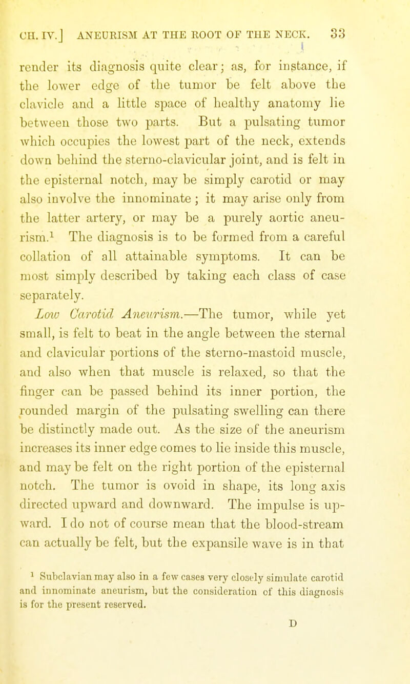 ! render its diagnosis quite clear; as, for instance, if the lower edge of the tumor be felt above the clavicle and a little space of healthy anatomy lie between those two parts. But a pulsating tumor which occupies the lowest part of the neck, extends down behind the steruo-clavicular joint, and is felt in the episternal notch, may be simply carotid or may also involve tbe innominate ; it may arise only from the latter artery, or may be a purely aortic aneu- rism.^ Tbe diagnosis is to be formed from a careful collation of all attainable symptoms. It can be most simply described by taking each class of case separately. Lmv Carotid Aneurism.—The tumor, while yet small, is felt to beat in the angle between tbe sternal and clavicular portions of tbe sterno-mastoid muscle, and also when that muscle is relaxed, so that the finger can be passed behind its inner portion, the rounded margin of the pulsating swelling can there be distinctly made out. As the size of the aneurism increases its inner edge comes to lie inside this muscle, and may be felt on the right portion of the episternal notch. The tumor is ovoid in shape, its long axis directed upward and downward. The impulse is up- ward. I do not of course mean that the blood-stream can actually be felt, but the expansile wave is in that 1 Subclavian may also in a few cases very closely simulate carotid and innominate aneurism, but the consideratiou of this diagnosis is for the present reserved. D