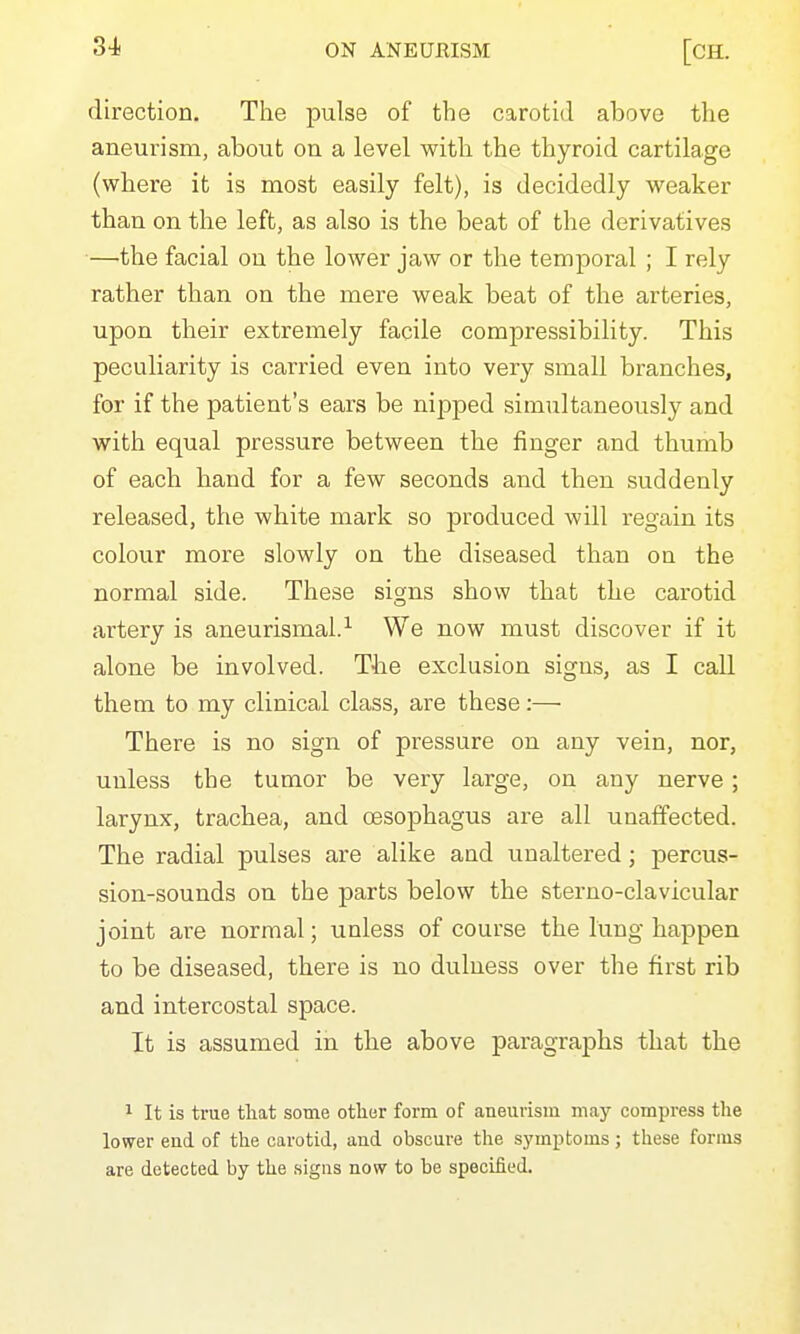 direction. The pulse of the carotid above the aneurism, about on a level with the thyroid cartilage (where it is most easily felt), is decidedly weaker than on the left, as also is the beat of the derivatives •—'the facial on the lower jaw or the temporal ; I rely rather than on the mere weak beat of the arteries, upon their extremely facile compressibility. This peculiarity is carried even into very small branches, for if the patient's ears be nipped simultaneously and with equal pressure between the finger and thumb of each hand for a few seconds and then suddenly released, the white mark so produced will i-egain its colour more slowly on the diseased than on the normal side. These signs show that the carotid artery is aneurismal.^ We now must discover if it alone be involved. The exclusion signs, as I call them to my clinical class, are these:— There is no sign of pressure on any vein, nor, unless the tumor be very large, on any nerve; larynx, trachea, and oesophagus are all unaffected. The radial pulses are alike and unaltered; percus- sion-sounds on the parts below the sterno-clavicular joint are normal; unless of course the lung happen to be diseased, there is no dulness over the first rib and intercostal space. It is assumed in the above paragraphs that the 1 It is true tliat some other form of aneurism may compress the lower end of the carotid, and obscure the symptoms; these forms are detected by the .signs now to be specified.