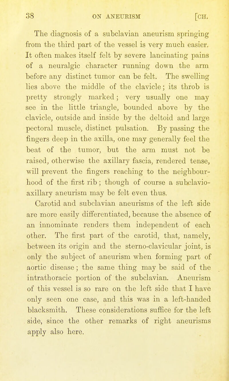 The diagnosis of a subclavian aneurism springing from the third part of the vessel is very much easier. It often makes itself felt by severe lancinating pains of a neuralgic character running down the arm before any distinct tumor can be felt. The swelling lies above the middle of the clavicle; its throb is pretty strongly marked; very usually one may see in the little triangle, bounded above by the clavicle, outside and inside by the deltoid and large pectoral muscle, distinct pulsation. By passing the fingers deep in the axilla, one may generally feel the beat of the tumor, but the arm must not be raised, otherwise the axillary fascia, rendered tense, will prevent the fingers reaching to the neighbour- hood of the first rib; though of course a subclavio- axillary aneurism may be felt even thus. Carotid and subclavian aneurisms of the left side are more easily differentiated, because the absence of an innominate renders them independent of each other. The first part of the carotid, that, namely, between its origin and the sterno-clavicular joint, is only the subject of aneurism when forming part of aortic disease; the same thing may be said of the intrathoracic portion of the subclavian. Aneurism of this vessel is so rare on the left side that I have only seen one case, and this was in a left-handed blacksmith. These considerations suffice for the left side, since the other remarks of right aneurisms apply also here.