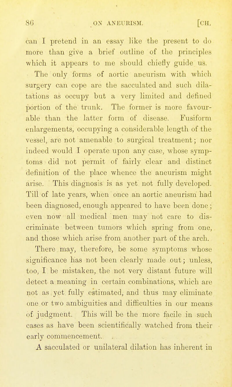 can I pretend in an essay like the present to do more than give a brief outline of the principles which it appears to me should chiefly guide us. The only forms of aortic aneurism with which surgery can cope are the sacculated and such dila- tations as occupy but a very limited and defined portion of the trunk. The former is more favour- able than the latter form of disease. Fusiform enlargements, occupying a considerable length of the vessel, are not amenable to surgical treatment; nor indeed would I operate upon any case, -whose symp- toms did not permit of fairly clear and distinct definition of the place whence the aneurism might arise. This diagnosis is as yet not fully developed. Till of late years, when once an aortic aneurism had been diagnosed, enough appeared to have been done ; even now all medical men may not care to dis- criminate between tumors which spring from one, and those which arise from another part of the arch. There may, therefore, be some symptoms whose significance has not been clearly made out; unless, too, I be mistaken, the not very distant future will detect a meaning in certain combinations, which are not as . yet fully estimated, and thus may eliminate one or two ambiguities and difficulties in our means of judgment. This will be the more facile in such cases as have been scientifically watched from their early commencement. A sacculated or unilateral dilation has inherent in