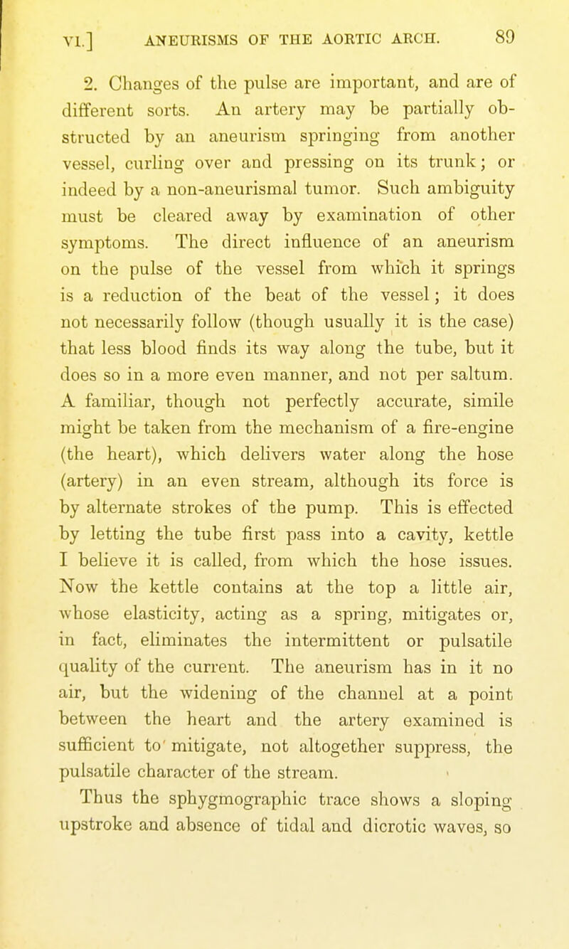 2. Changes of the pulse are important, and are of different sorts. An artery may be partially ob- structed by an aneurism springing from another vessel, curling over and pressing on its trunk; or indeed by a non-aneurismal tumor. Such ambiguity must be cleared away by examination of other symptoms. The direct influence of an aneurism on the pulse of the vessel from which it springs is a reduction of the beat of the vessel; it does not necessarily follow (though usually it is the case) that less blood finds its way along the tube, but it does so in a more even manner, and not per saltum. A familiar, though not perfectly accurate, simile might be taken from the mechanism of a fire-engine (the heart), which delivers water along the hose (artery) in an even stream, although its force is by alternate strokes of the pump. This is effected by letting the tube first pass into a cavity, kettle I believe it is called, from which the hose issues. Now the kettle contains at the top a little air, whose elasticity, acting as a spring, mitigates or, in fact, eliminates the intermittent or pulsatile quality of the current. The aneurism has in it no air, but the widening of the channel at a point between the heart and the artery examined is sufficient to' mitigate, not altogether suppress, the pulsatile character of the stream. Thus the sphygmographic trace shows a sloping upstroke and absence of tidal and dicrotic waves, so