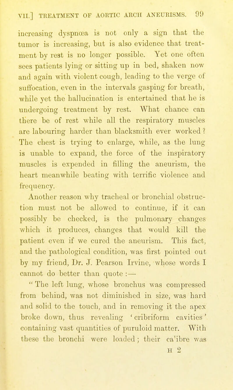 increasing dyspnoea is not only a sign that the tumor is increasing, but is also evidence that treat- ment by rest is no longer possible. Yet one often sees patients lying or sitting up in bed, shaken now and again with violent cough, leading to the verge of suffocation, even in the intervals gasping for breath, while yet the hallucination is entertained that he is undergoing treatment by rest. AVhat chance can there be of rest while all the respiratory muscles are labouring harder than blacksmith ever worked ? The chest is trying to enlarge, while, as the lung is unable to expand, the force of the inspiratory muscles is expended in filling the aneurism, the heart meanwhile beating with terrific violence and frequency. Another reason why tracheal or bronchial obstruc- tion must not be allowed to continue, if it can possibly be checked, is the pulmonary changes which it produces, changes that would kill the patient even if we cured the aneurism. This fact, and the pathological condition, was first pointed out by my friend, iJr. J. Pearson Irvine, whose words I cannot do better than quote : —  The left lung, whose bronchus was compressed from behind, was not diminished in size, was hard and solid to the touch, and in removing it the apex broke down, thus revealing ' cribriform cavities' containing vast quantities of puruloid matter. With these the bronchi were loaded; their ca'ibre was H 2