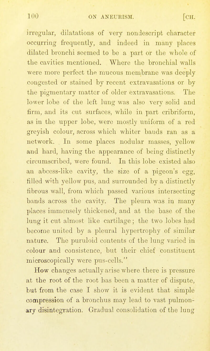 irregular, dilatations of very nondescript character occurring frequently, and indeed in many places dilated bronchi seemed to be a part or the whole of the cavities mentioned. Where the bronchial walls were more perfect the mucous membrane was deeply congested or stained by recent extravasations or by the pigmentary matter of older extravasations. The lower lobe of the left lung was also very solid and firm, and its cut surfaces, while in part cribriform, as in the upper lobe, were mostly uniform of a red greyish colour, across which whiter bauds ran as a network. In some places nodular masses, yellow and hard, having the appearance of being distinctly circumscribed, were found. In this lobe existed also an abcess-like cavity, the size of a pigeon's egg, filled w'th yellow pus, and surrounded by a distinctly fibrous wall, from which passed various intersecting bands across the cavity. The pleura w'as in many places immensely thickened, and at the base of the lung it cut almost like cartilage; the two lobes had become united by a pleural hypertrophy of similar nature. The puruloid contents of the lung varied in colour and consistence, but their chief constituent microscopically were pus-cells. How changes actually arise where there is pressure at the root of the root has been a matter of dispute, but from the case I show it is evident that simple compression of a bronchus may lead to vast pulmon- ary disintegration. Gradual consolidation of the lung