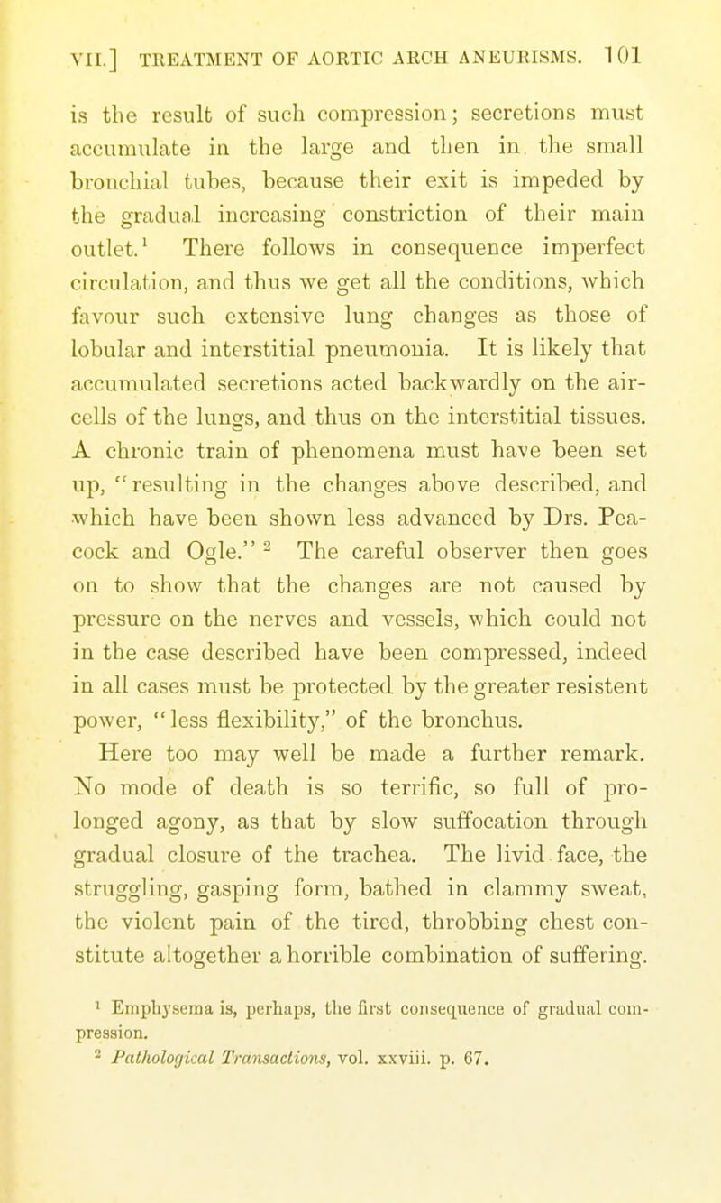 is tlie result of such compression; secretions must accumulate in the large and then in the small bronchial tubes, because their exit is impeded by the gradufil increasing constriction of their main outlet/ There follows in consequence imperfect circulation, and thus we get all the conditions, which favour such extensive lung changes as those of lobular and interstitial pneumonia. It is likely that accumulated secretions acted backwardly on the air- cells of the lungs, and thus on the interstitial tissues. A chronic train of phenomena must have been set up,  resulting in the changes above described, and which have been shown less advanced by Drs. Pea- cock and Ogle. ^ The careful observer then goes on to show that the charges are not caused by pressure on the nerves and vessels, which could not in the case described have been compressed, indeed in all cases must be protected by the greater resistent power, less flexibility, of the bronchus. Here too may well be made a further remark. No mode of death is so terrific, so full of pro- longed agony, as that by slow suffocation through gradual closure of the trachea. The livid face, the struggling, gasping form, bathed in clammy sweat, the violent pain of the tired, throbbing chest con- stitute altogether a horrible combination of suffering. ' Emph3'sema is, perhaps, tlie firet consequence of gradual com- pression. - Patlwlogical Transactions, vol. xxviii. p. 67.