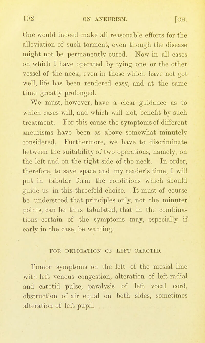 One would indeed make all reasonable efforts for the alleviation of such torment, even though the disease might not be permanently cured. Now in all cases on which I have operated by tying one or the other vessel of the neck, even in those which have not got well, life has been rendered easy, and at the same time greatly prolonged. We must, however, have a clear guidance as to which cases will, and which will not, benefit by such treatment. For this cause the symptoms of different aneurisms have been as above somewhat minutely considered. Furthermore, we have to discriminate between the suitability of two operations, namely, on the left and on the right side of the neck. In order, therefore, to save space and my reader's time, I will put in tabular form the conditions which should guide us in this threefold choice. It must of course be understood that principles only, not the minuter points, can be thus tabulated, that in the combina- tions certain of the symptoms may, especially if early in the case, be wanting. FOR DELIGATION OF LEFT CAROTID. Tumor symptoms on the left of the mesial line with left venous congestion, alteration of left radial and carotid pulse, paralysis of left vocal cord, obstruction of air equal on both sides, sometimes alteration of left pupil. .