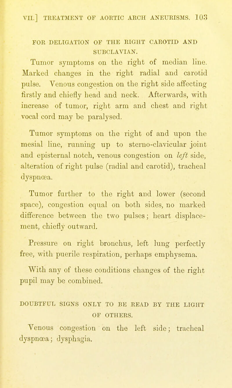 FOR DELIGATION OF THE RIGHT CAROTID AND SUBCLAVIAN. Tumor symptoms on the right of median line. Marked changes in the right radial and carotid pulse. Venous congestion on the right side affecting firstly and chiefly head and neck. Afterwards, with increase of tumor, right arm and chest and right vocal cord may be paralysed. Tumor symptoms on the right of and upon the mesial line, running up to sterno-clavicular joint and episternal notch, venous congestion on left side, alteration of right pulse (radial and carotid), tracheal dyspnoea. Tumor further to the right and lower (second space), congestion equal on both sides, no marked difference between the two pulses; heart displace- ment, chiefly outward. Pressure on right bronchus, left lung perfectly free, with puerile respiration, perhaps emphysema. With any of these conditions changes of the right pupil may be combined. DOUBTFUI, SIGNS ONLY TO BE READ BY THE LIGHT OF OTHERS. Venous congestion on the left side; tracheal dyspnoea; dysphagia.