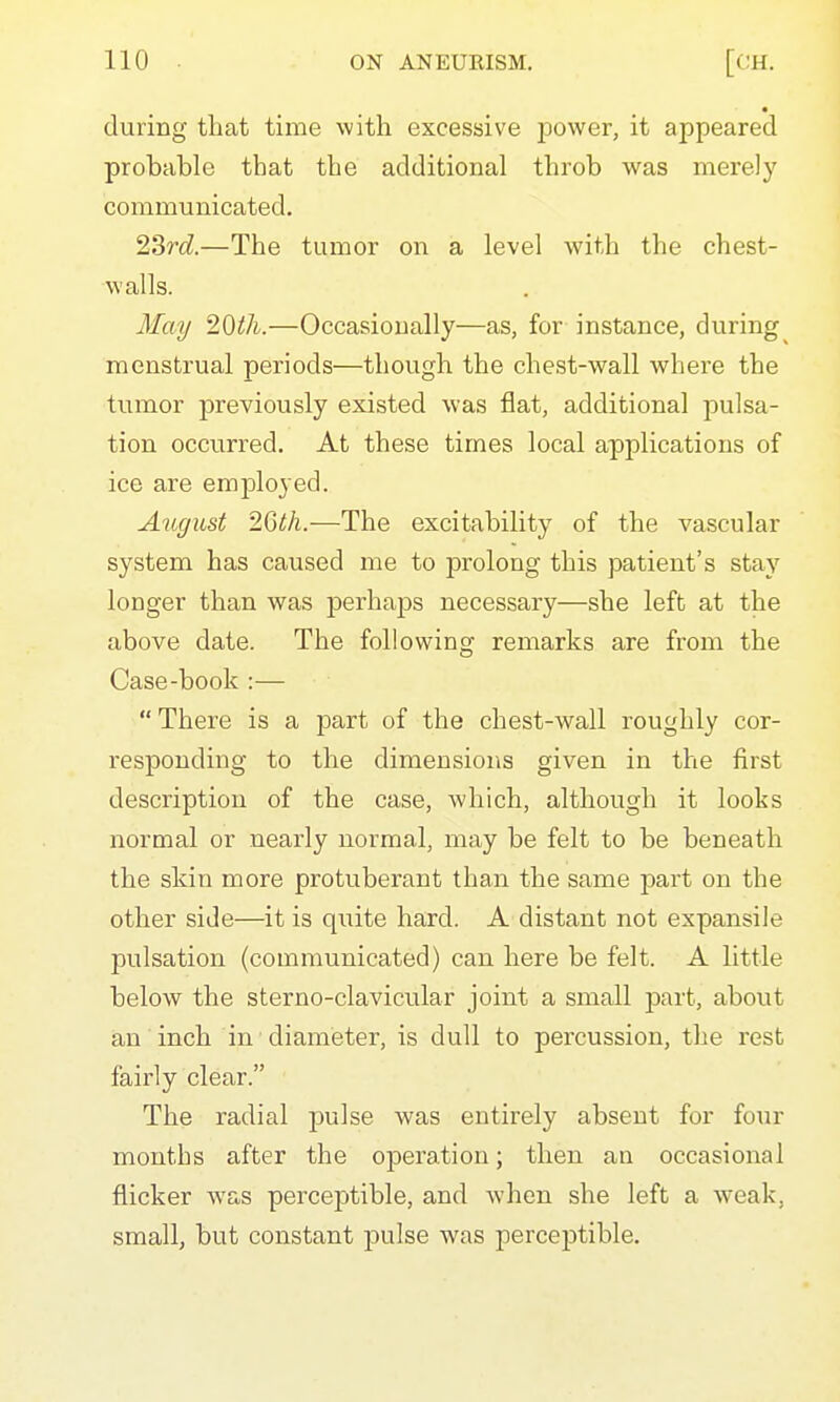 during tliat time with excessive power, it appeared probable that the additional throb was merely communicated. 2Srd.—The tumor on a level with the chest- walls. May 20ih.—Occasionally—as, for instance, during^ menstrual periods—though the chest-wall where the tumor previously existed was flat, additional pulsa- tion occurred. At these times local applications of ice are employed. August 2Gth.—The excitability of the vascular system has caused me to prolong this patient's stay longer than was perhaps necessary—she left at the above date. The following remarks are from the Case-book :—  There is a part of the chest-wall roughly cor- responding to the dimensions given in the first description of the case, which, although it looks normal or nearly normal, may be felt to be beneath the skin more protuberant than the same part on the other side—it is quite hard. A distant not expansile pulsation (communicated) can here be felt. A little below the sterno-clavicular joint a small part, about an inch in diameter, is dull to percussion, the rest fairly clear. The radial jjulse was entirely absent for four months after the oiDeration; then an occasional flicker was perceptible, and when she left a weak, small, but constant pulse was percej)tible.