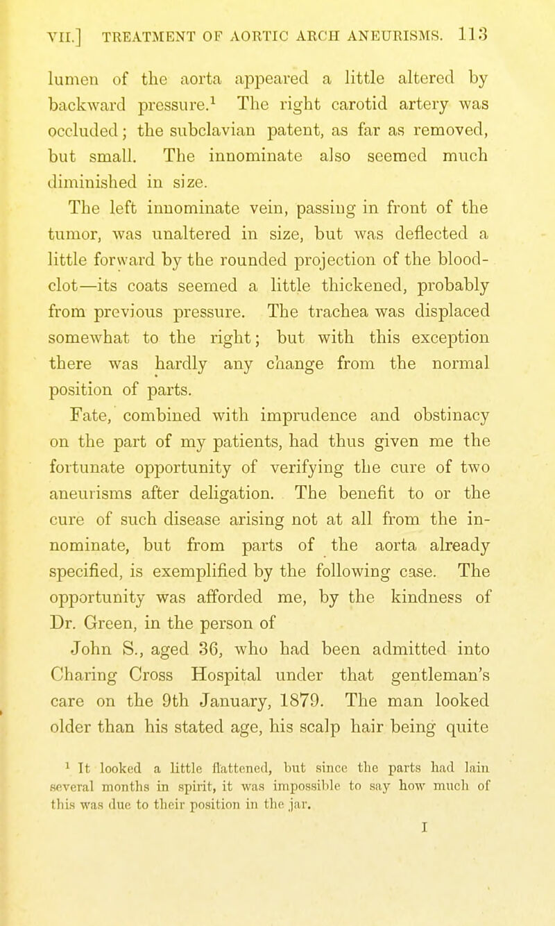 lumen of the aorta appeared a little altered by bcickward pressure.^ The right carotid artery was occluded; the subclavian patent, as far as removed, but small. The innominate also seemed much diminished in size. The left innominate vein, passing in front of the tumor, was unaltered in size, but was deflected a little forward by the rounded projection of the blood- clot—its coats seemed a little thickened, probably from previous pressure. The trachea was displaced somewhat to the right; but with this exception there was hardly any change from the normal position of parts. Fate, combined with imprudence and obstinacy on the part of my patients, had thus given me the fortunate opportunity of verifying the cure of two aneurisms after deligation. The benefit to or the cure of such disease arising not at all from the in- nominate, but from parts of the aorta already specified, is exemplified by the following case. The opportunity was afforded me, by the kindness of Dr. Green, in the person of John S., aged 36, who had been admitted into Charing Cross Hospital under that gentleman's care on the 9th January, 1879. The man looked older than his stated age, his scalp hair being quite 1 It looked a little flattened, but since the parts had lain several months in spirit, it was inipossilile to say how much of this was due to their position in the jar. I