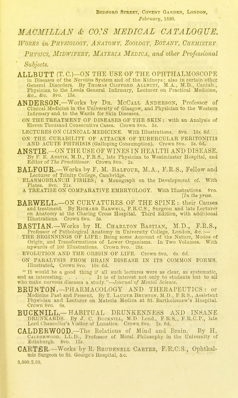 Bedford Strebtt, Covent Gaiiden, London, February, 1S80. MAC MILL AN & CO:S MEDICAL CATALOGUE. Works in PsYSioiOGY, Anatomy, Zoology, Botany, Chemistry Physics, Midwifery, Materia Medica, and other Professional Subjects. ALLBUTT (T. C.)—ON THE USE OF THE OPHTHALMOSCOPE in Diseases of the Nervous System aud of the Kidneys ; also in certain other General Disorders. By Thomas Clifford Allbdtt, M.A., M.D., Cantab., Physician to the Leeds General Infirmary, Lecturer ou Practical Medicine, &c., ibc. Svo. 15s. ANDERSON,—Works by De. McCall Andeeson, Professor of Clinical Medicine in the University of Glasgow, and Physician to the Western Infirmary and to the Wards for Skin Diseases. ON THE TREATMENT OF DISEASES OF THE SKIN: with an Analysis of Eleven Thousand Consecutive Cases. Crown Svo. 6s. LECTURES ON CLINICAL MEDICINE. With lUustrations. Svo. lOs. 6d. ON THE CURABILITY OF ATTACKS OF TUBERCULAR PERITONITIS AND ACUTE PHTHISIS (Galloping Consumption). Crown Svo. 2s. Gd. ANSTIE.—ON THE USE OF WINES IN HEALTH AND DISEASE. By F. E. Anstie, M.D., F.R.S., late Physician to Westminster Hospital, and Editor of The Practitioiier. Crown Svo. 2*. BALFOUR.—Works by F. M. Balfoue, M.A., F.E.S., Fellow and Lecturer of Trinity College, Cambridge. ELASMOBRANCH FISHES; a Monograph on the Development of. With Plates. Svo. 21s. A TREATISE ON COMPARATIVE; EMBRYOLOGY. With Illustrations. Svo. [_ln tlie press. BARWELL.—ON CURVATURES OF THE SPINE : their Causes and treatment. By Richard Barwell, F.R.C.S., Surgeon and late Lecturer on Anatomy at the Charing Cross Hospital. Third Edition, with additional Illustrations. Crown Svo. 5s. BASTIAN.—Works by H. Chaelton Bastian, M.D., F.E.S., Professor of Pathological Anatomy in University College, London, <Sic.:— THE BEGINNINGS OF LIFE: Being some Account of the Nature, Modes of Origin, and Transformations of Lower Organisms. In Two Volumes. With upwards of 100 Illustrations. Crown Svo. 2Ss. EVOLUTION AND THE ORIGIN OF LIFE. Crown Svo. 6s. 6d. ON PARALYSIS FROM BRAIN DISEASE IN ITS COMMON FORMS. Illustrated, Crown Svo. 10s. Gd.  It would be a good thing if all such lectures were as clear, as systematic, and as interesting It is of interest not only to students but to all who make nervous diseases a study.—Journal of Mental Science. BRUNTON.—PHARMACOLOGY AND THERAPEUTICS: or Medicine Past and Present. By T. LAUurR Brunton. M.D., F.R.S., Assistant Physician and Lecturer on Materia Medica at St. Bartholomew's Hospital. Crown Svo. 6s. BUCKNILL.—HABITUAL DRUNKENNESS AND INSANE DRUNKARDS. By J. C. Bcoknill, M.D. Lond., F.R.S., F.R.C.P., late Lord Chancellor's Visitor of Lunatics. Crown Svo. 2s. 6d. CALDERWOOD.—The Relations of Mind and Brain. By H. Calderwoob, LL.D., Professor of Moral Pliilosophy in tlie University of Edinburgh. Svo. 12s. CARTER.—Works by R. Beudenell Cartek, F.R.C.S., Ophthal- mic Surgeon to St. George's Hospital, &c. 8,000.2.80.