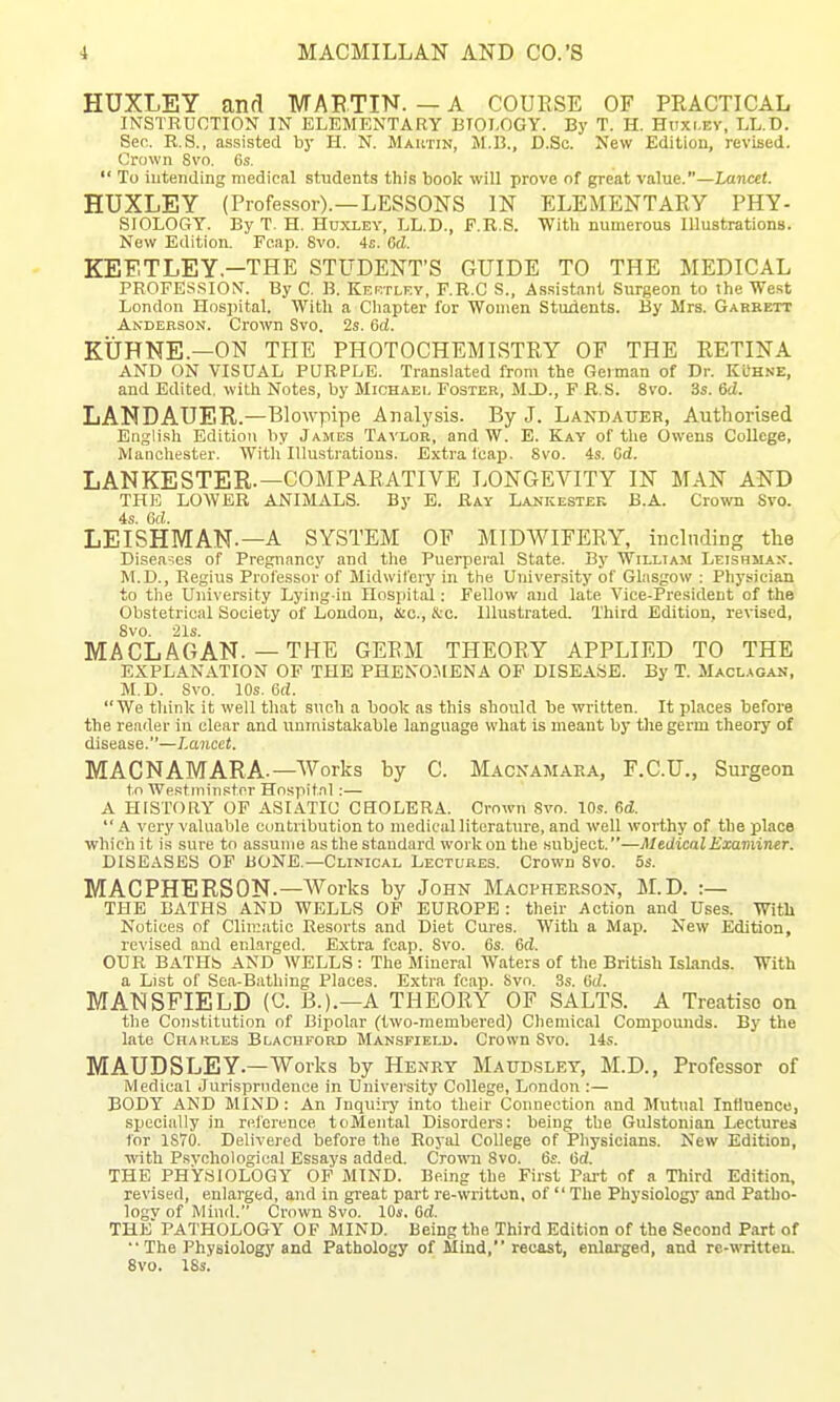 HUXLEY and MABTIN. — A COUESE OF PRACTICAL INSTRUCTION IN ELEMENTARY BTOT.OGY. By T. H. Huxi.Ey, LL.D. Sec. R.S., assisted by H. N. Mautin, M.B., D.Sc. New Edition, revised. Grown 8vo. 6s.  To intending medical students this book will prove of great value.—Lancet. HUXLEY (Profes.sor).—LESSONS IN ELEMENTARY PHY- SIOLOGY. By T. H. HnxLEY, LL.D., F.R.S. With numerous Illustrations. New Edition. Fcap. 8vo. 4s. Gd. KEF.TLEY —THE STUDENT'S GUIDE TO THE MEDICAL PROFESSION. By C. B. Kektlf.y, F.R.C S., As.sistant Surgeon to ihe We.st London Hos])ital. With a Chapter for Women Students. By Mrs. Garkett Anderson. Crown Svo. 2s. Gd. KUHNE.—ON THE PHOTOCHEMISTRY OF THE RETINA AND ON VISUAL PURPLE. Translated from the German of Dr. KL'h.ve, and Edited, with Notes, by Michael Foster, M J)., F R.S. Svo. 3s. 6d. LANDAUER.—Blowpipe Analysis. By J. Landauer, Authorised English Edition by James Tavlob, and W. E. Kay of the Owens College, Manchester. With Illustrations. Extra leai5. Svo. 4s. Cd. LANKESTER.—COMPARATIVE LONGEVITY IN MAN AND THE LOWER ANIMALS. By B. Ray Lankestek B.A. Crown Svo. 4s. Od. LEISHMAN.—A SYSTEM OF MIDWIFERY, including the Diseases of Pregnancy and tlie Puerperal State. By William Leishman. M.D., Regius Professor of Midwifery in the University of Glasgow ; Physician to the University Lying-in Hospital: Fellow and late Vice-President of the Obstetrical Society of London, ma., &c. Illustrated. Third Edition, revised, Svo. 21s. MA CL AG AN.—THE GERM THEORY APPLIED TO THE EXPLANATION OF THE PHEN05IENA OF DISEASE. By T. Maclagan, M.D. Svo. 10s. 6d. We think it well that such a book as this should be written. It places before the reader in clear and unmistakable language what is meant by tliegerm theory of disease.—Lancet. MACNAMARA.—Works by C. Macnamaea, F.C.U., Surgeon to Westminster Hospital:— A HISTORY OP ASIATIC CHOLERA. Crnwm Svo. 10s. 6d.  A very valuable contribution to medical literature, and well worthy of the place whichit is sure to assume as the standard work on the subject.—Medical Examiner. DISEASES OF BONE.—Clinical Lectures. Crown Svo. 5s. MAGPHERSON.—Works by John Macvherson, M.D. :— THE BATHS AND WELLS OP EUROPE: their Action and Uses. With Notices of Clim.atic Resorts and Diet Cures. With a Map. New Edition, revised and enlarged. Extra fcap. Svo. 6s. Gd. OUR BATHS AND WELLS: The Mineral Waters of the British Islands. With a List of Sea-Bathing Places. Extra fcap. bvo. 3s. Gd. MANSFIELD (a B.).—A THEORY OF SALTS. A Treatise on the Constitution of Bipolar (two-niembered) Chemical Compounds. By the late Charles Blachford Mansfield. Crown Svo. 14s. MAUDSLEY.—Works by Henry Matosley, M.D., Professor of Medical Jurisprudence in University College, London :— BODY AND MIND: An Inquiry into their Connection and Mutual Influence, specially in reference toMental Disorders: being the Gulstonian Lectures for 1S70. Delivered before the Royal College of Physicians. New Edition, ■with Psvchological Essays added. Cro^\'n Svo. 6e. Gd. THE PHYSIOLOGY OF MIND. Being the First Part of a Third Edition. revised, enlarged, and in great part re-writton, of The Physiology and Patho- logvofMiud. Crown Svo. 10s. 6rf. the PATHOLOGY OF MIND. Being the Third Edition of the Second Part of  The Physiology and Pathology of Mind, recast, enlarged, and rc-written. Svo. ISs.