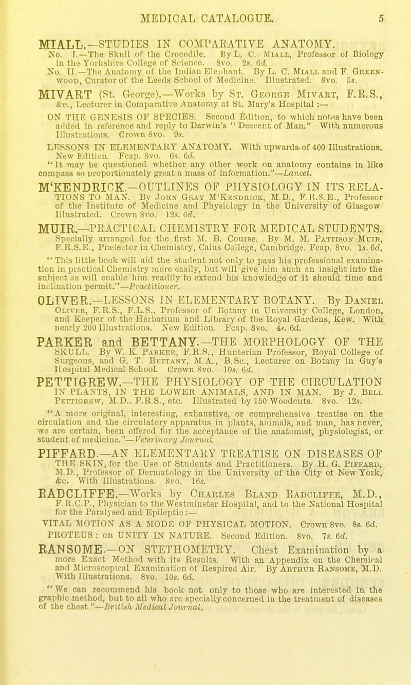 MIALL.—STUDIES IF COMPAEATIVE ANATOMY. Ko. I.—The Skull of the Crocodile. By L. C. Miall, Professor of Biology in the Yorkshire College of Scienoo. Svo. 2s. 6d. No. II.—The Au.atoiiiy of the rmliaii F.Icph.nit. By L. C. Miall and F. Green- wood, Curator of the Leeds School of Medicine. Illustrated. Svo. Ds. MIVART (St. GcovRe).—Works by St. George Mivart, F.K.S., &-C'., Xjectiu'er in Comparative Anatomy at St. Mary's Hospital :— ON THE GENESIS OF SPECIES. Second Edition, to which notes have been aclded in reference and reply to Darwin's  Descent of Man. With numerous Illustrations. Crown Svo. 9s. LESSONS IN ELEMENTARY ANATOMY. With upwards, of 400 lUustrations. New Edition. Fcap. Svo. 6s. 6d.  It may be que.stioned whether any other work on anatomy contains in lilte compass so proportionately gi-eat a mass of information.—Lancet. M'KENDRICK.—OUTLINES OF PHYSIOLOGY IN ITS RELA- TIONS TO MAN. By John Gray M'Ken-drigk, M.D., F, K.S.E., Professor of the Institute of Medicine and Physiology in the University of Glasgow Illustrated. Crown Svo. 12s. 6d. MUIR—PEACTICAL CHEMISTEY FOR MEDICAL STUDENTS. Specially .arranged for the first M. B. Course. By M. M. Pattison Moib, P.R.S.E., Prselector in Cliemistry, Caius College, Cambridge. Fcap. Svo. Is. 6d.  This little book will aid the student not only to jjass his professional examina- tion in prnctieal Cheniistiy more easily, but will give him such an insight into the subject .-IS wiU enable him readily to extend his knowledge of it should time and inclination permit.—Practitioner. OLIVER—LESSONS IN ELEMENTARY BOTANY. By Daniel Olivkr, F.R.S., F.L.S., Professor of Botany in University College, London, and Keeper of the Herbarium and Library of the Royal Gardens, Kew. With nearly 200 Illustrations. New Edition. Fcap. Svo. 4.«. 6d. PARKER and BETTANY.—THE MORPHOLOGY OF THE SKULL. By W. K. Parker, F.R.S., Hunterian Professor, Royal College of Surgeons, and G. T. Bettanv, M.A., B.Sc, Lecturer on Botany in Guy's Hospital Medical School. Crown Svo. 10s. (id. PETTIGREW—THE PHYSIOLOGY OF THE CIRCULATION IN PLANTS, IN THE LOWER ANIMALS, AND IN MAN. By J. Bell Pettigrew, M.D.. F.R.S., etc. Illustrated by 160 Woodcuts. Svo. 12s. A more original, interesting, exhaustive, or comprehensive treatise on the circulation and the circulatory .apparatus in plants, .aiiimiil.s, and man, has never, we are certain, been offered for the acceptance of the anatomist, physiologist, or student of medicine.—Veterinary Journal. PIFFARD.—AN ELEMENTARY TREATISE ON DISEASES OF THE SKIN, for the Use of Students and Practitioners. By H. G. Piffaed, M.D., Professor of Dermatology in the University of the City ot New York, <!ic. With Illustrations. Svo. 16s. RADCLIFFE.—Works by Chahles Bland Radcliffe, M.D., F. K.C.P., Physician to the Westminster Hospital, and to tlie National Hospital for the Paralysed and Epileptic:— VITAL MOTION AS A MODE OF PHYSICAL MOTION. Crown Svo. .Ss. Cd. PROTEUS : or UNITY IN NATURE. Second Edition. Svo. 7s. 6d. RANSOME.—ON STETHOMETRY. Chest Examination by a more Exact Method with its Results. With an Appendix on the Chemical and Microscopical Examination of Respired Air. By Arthur Ransome, M.D. With Illustrations. Svo. 10s. 6d. We can recommend his book not only to those who are interested in the graphic method, but to all who are specially concerned in the treatment of diseases of the chest.—British Medical Jo^i/rnal.