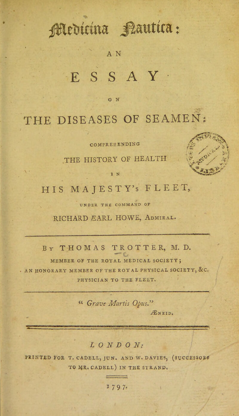 #lct«mna J&rattca: A N ESSAY O N THE DISEASES OF SEAMEN: COMPREHENDING .THE HISTORY OF HEALTH . HIS MAJESTY'S FLEET, UNDER THE COMMAND OF RICHARD EARL HOWE, Admiral. By THOMAS TROTTER, M. D. MEMBER. OF THE ROYAL MEDICAL SOCIETY J AN HONORARY MEMBER OF THE ROYAL PHYSICAL SOCIETY, &C. PHYSICIAN TO THE FLEET,  Grave Marth Opus. ^Eneid. LONDON: PRINTED FOR T. CADELL, JUN. AND W. DAVIES, (SUCCESSORS TO JiR. CADELL) IN THE STRAND.