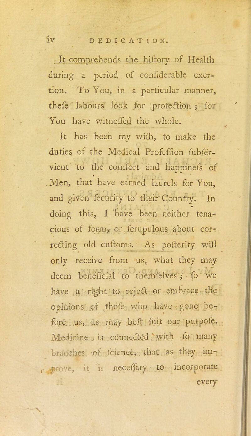 It comprehends the hiftory of Health during a period of considerable exer- tion. To You, in a particular manner, thefe labours look for protection ; for You have witneffed the whole. It has been my vvim, to make the duties of the Medical Profeffion fubfe'r- vient to the comfort and happinefs of . Men, that have earned laurels for You, and given fecurify to' their Country. In doing this, I 'have been neither tena- cious of form, or fcmpulous about cor- recting old cuftoms. As posterity will only receive from us, what they may deem beneficial to themfelyes ; • fo we have a right'to reject or embrace the opinions, of thofc who have gone be- fore, us, as may beft fuit our purpofe. Medicine , is connectcd \with fo many branches, of fcience, that as they im- ,-^rove, it is necefTary to incorporate every