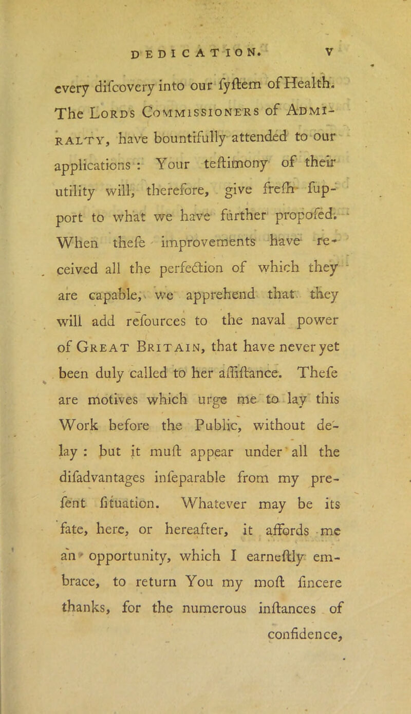 every difcovery into our fyftem of Health. The Lords Commissioners of Admi- ralty, have bountifully attended to our applications : Your teftimony of their utility will, therefore, give frem fup- port to what we have further propofed. When thefe improvements have re- ceived all the perfection of which they are capable, we apprehend that they will add refources to the naval power of Great Britain, that have never yet been duly called to her amftance. Thefe are motives which urge me to lay this Work before the Public, without de- lay : but it muff, appear under all the difadvantages infeparable from my pre- fent fituation. Whatever may be its fate, here, or hereafter, it affords me an - opportunity, which I earneftly em- brace, to return You my mod iincere thanks, for the numerous instances of confidence,