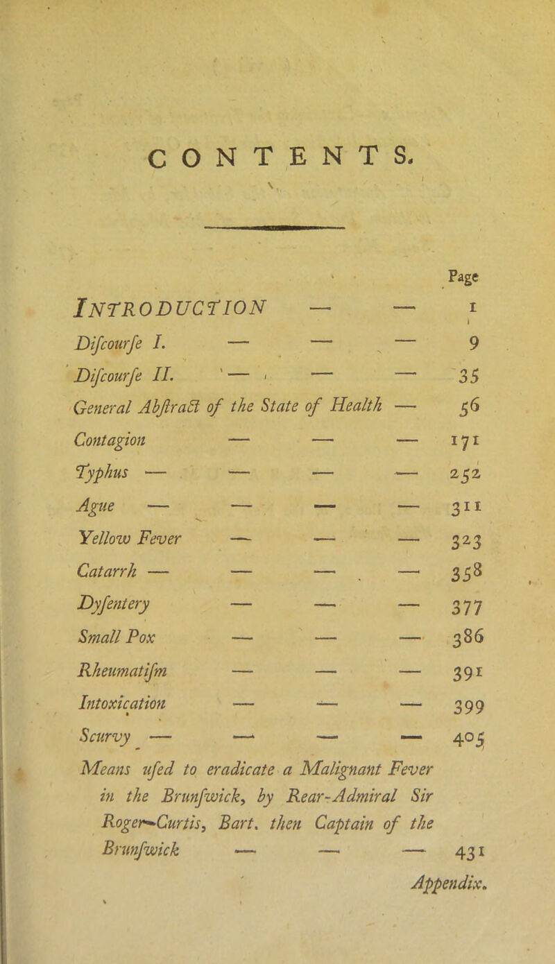 Page Introduction — — 1 Difcourfe I. — — — 9 Difcourfe II. '— - — — 35 General Abftratl of the State of Health — 56 Contagion — — — 171 Typhus — — — — 252 Ague — — — — 311 Yellow Fever — — — 323 Catarrh — — — — 358 Dyfentery — — — 377 Small Pox — — — 386 Rheumatifm — — — 391 Intoxication — -— — 399 Scurvy — —> — — 405 Means ufed to eradicate a Malignant Fever in the Brunfwick, by Rear-Admiral Sir Roger-Curtis, Bart, then Captain of the Brunfwick — — — 431 Appendix.