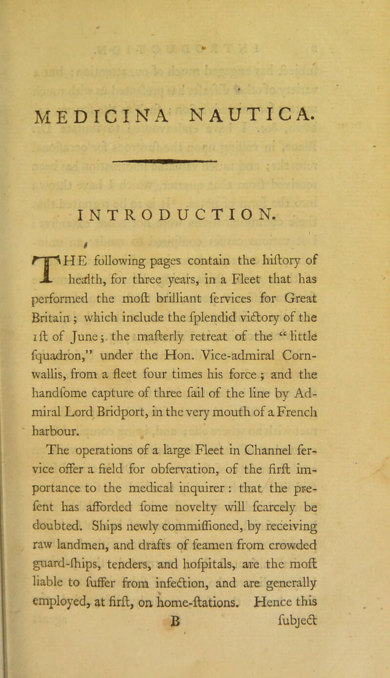 MEDICI N A NAUTICA. INTRODUCTION, i THE following pages contain the hiftory of health, for three years, in a Fleet that has performed the moft brilliant fervices for Great Britain ; which include the fplendid victory of the ift of June; the mafterly retreat of the little fquadron, under the Hon. Vice-admiral Corn- wallis, from a fleet four times his force ; and the handfome capture of three fail of the line by Ad- miral Lord Bridport, in the very mouth of a French harbour. The operations of a large Fleet in Channel fer- vice offer a field for obfervation, of the firft im- portance to the medical inquirer: that the pre- fent has afforded fome novelty will fcarcely be doubted. Ships newly commiffioned, by receiving raw landmen, and drafts of feamen from crowded guard-fhips, tenders, and hofpitals, are the moft liable to naffer from infection, and are generally employed, at firft, on home-ftations. Hence this B fubjedt