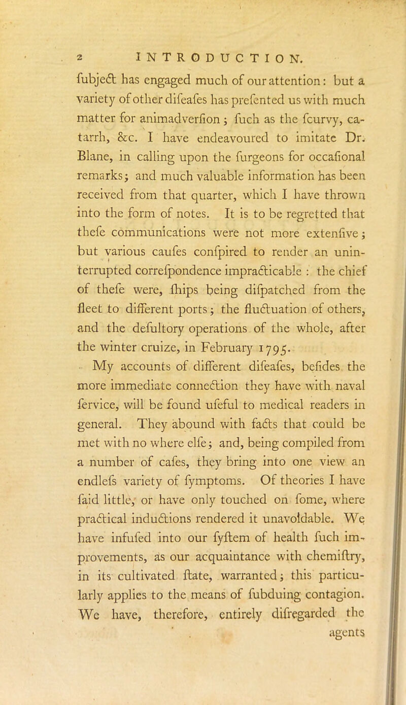 fubject has engaged much of our attention: but a variety of other difeafes has prefented us with much matter for animadverfion ; fuch as the fcurvy, ca- tarrh, &c. I have endeavoured to imitate Dr. Blane, in calling upon the furgeons for occafional remarks j and much valuable information has been received from that quarter, which I have thrown into the form of notes. It is to be regretted that thefe communications were not more extenfive; but various caufes confpired to render an unin- terrupted correfpondence impracticable : the chief of thefe were, mips being difpatched from the fleet to different ports; the fluctuation of others, and the defultory operations of the whole, after the winter cruize, in February 1795. ■ My accounts of different difeafes, befides the more immediate connection they have with naval fervice, will be found ufeful to medical readers in general. They abound with facts that could be met with no where elfe; and, being compiled from a number of cafes, they bring into one view an endlefs variety of fymptoms. Of theories I have faid little, or have only touched on fome, where practical inductions rendered it unavoidable. We have infufed into our fyftem of health fuch im- provements, as our acquaintance with chemiftry, in its cultivated ftate, warranted j this particu- larly applies to the means of fubduing contagion. We have, therefore, entirely difregarded the agents