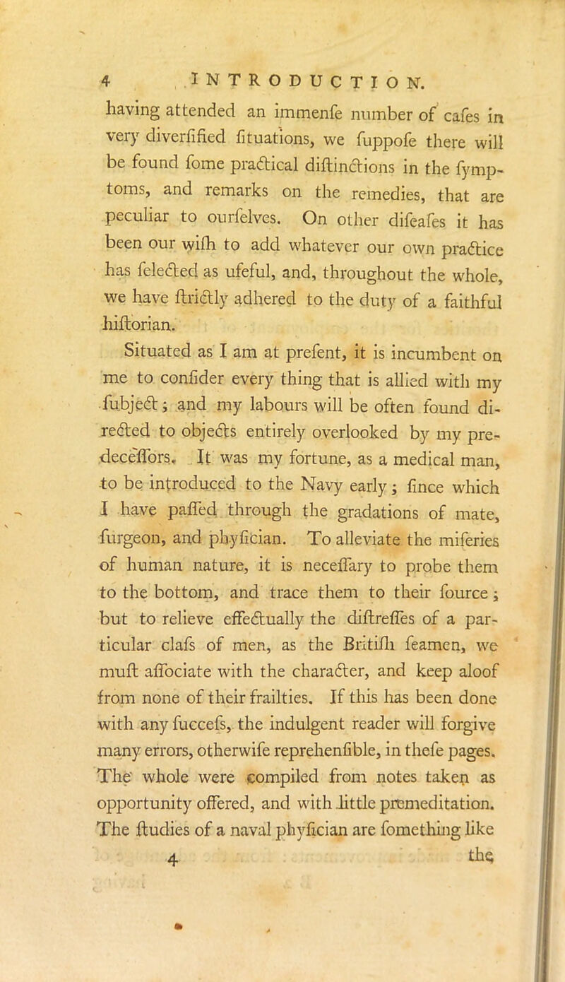 having attended an immenfe number of cafes in very diverfified fituat'ions, we fuppofe there will be found fome practical diflinctions in the fymp- toms, and remarks on the remedies, that are peculiar to ourfelves. On other difeafes it has been our wifh to add whatever our own practice has feleded as ufeful, and, throughout the whole, we have fiddly adhered to the duty of a faithful hiftorian. Situated as I am at prefent, it is incumbent on me to confider every thing that is allied with my fubject; and my labours will be often found di- rected to objects entirely overlooked by my pre- .deceffors. It was my fortune, as a medical man, •to be introduced to the Navy early; fince which I have paffed through the gradations of mate, furgeon, and phyfician. To alleviate the miferies of human nature, it is neceiTary to probe them to the bottom, and trace them to their fource; but to relieve effectually the diftreffes of a par- ticular clafs of men, as the Britifli feamen, we muft aflbciate with the character, and keep aloof from none of their frailties. If this has been done with any fuccefs, the indulgent reader will forgive many errors, otherwife reprehenfible, in thefe pages. The whole were compiled from notes taken as opportunity offered, and with .little premeditation. The ftudies of a naval phyfician are fomething like 4 tho,