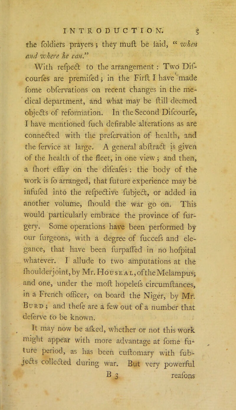 the foldiers prayers; they mufl be laid,  when and where he can. With refpect to the arrangement : Two Dif- courfes are premifed; in the Firft I have made fome obfervations on recent changes in the me- dical department, and what may be ftill deemed objects of reformation. In the Second Difcourfe, I have mentioned fuch defirable alterations as are connected with the prefervation of health, and the fervice at large. A general abftract is given of the health of the fleet, in one view; and then, a fhort eflay on the difeafes: the body of the work is fo arranged, that future experience may be infufed into the refpective fubject, or added in another volume, fliould the war go on. This would particularly embrace the province of fur- gery. Some operations have been performed by our furgeonsr with a degree of fuccefs and ele- gance, that have been furpaffed in no hofpital whatever. I allude to two amputations at the fh oulderj oint, by Mr. Ho u s e a l , of the Melampus; and one, under the moft hopelefs circumftances, in a French officer, on board the Niger, by Mr. Burd j and thefe are a few out of a number that deferve to be known. It may now be afked, whether or not this work might appear with more advantage at fome fu- ture period, as has been cuftomary with fub- jeds collcded during war. But very powerful B 3 reafons