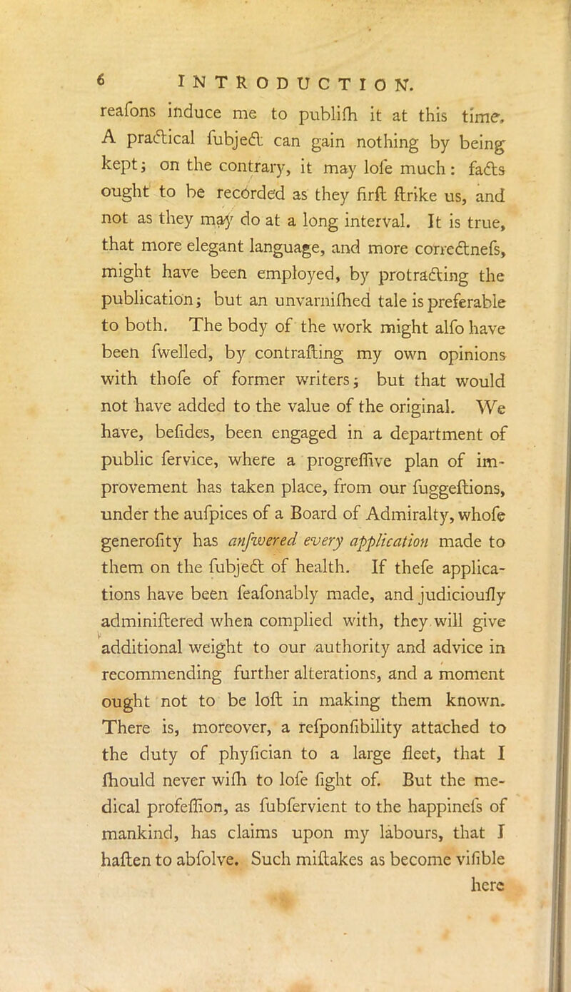 reafons induce me to publifh it at this time, A practical fubjed can gain nothing by being keptj on the contrary, it may lole much: fads ought to be recorded as they firft ftrike us, and not as they may do at a long interval. It is true, that more elegant language, and more corredtnefs, might have been employed, by protracting the publication; but an unvarnifhed tale is preferable to both. The body of the work might alfo have been fwelled, by contrafting my own opinions with thofe of former writers; but that would not have added to the value of the original. We have, befides, been engaged in a department of public fervice, where a progremve plan of im- provement has taken place, from our fuggeftions, under the aufpices of a Board of Admiralty, whofe generality has anfivered every application made to them on the fubjecl: of health. If thefe applica- tions have been feafonably made, and judicioufly adminiftered when complied with, they will give additional weight to our authority and advice in recommending further alterations, and a moment ought not to be loft in making them known. There is, moreover, a refponfibility attached to the duty of phyfician to a large fleet, that I mould never wifh to lofe fight of. But the me- dical profeffion, as fubfervient to the happinefs of mankind, has claims upon my labours, that I haften to abfolve. Such miftakes as become vifible here