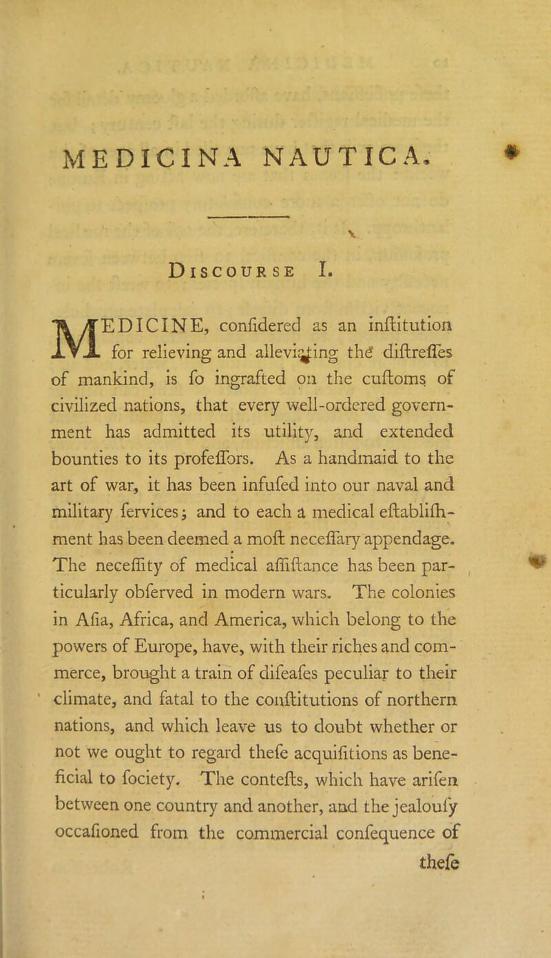 Discourse I. MEDICINE, confidered as an inftitution for relieving and allevi^ing the diftreffes of mankind, is fo ingrafted on the cuftoms of civilized nations, that every well-ordered govern- ment has admitted its utility, and extended bounties to its profefTors. As a handmaid to the art of war, it has been infufed into our naval and military fervices; and to each a medical eftablifh- ment has been deemed a moft neceffary appendage. The neceffity of medical affiftance has been par- ticularly obferved in modern wars. The colonies in Afia, Africa, and America, which belong to the powers of Europe, have, with their riches and com- merce, brought a train of difeafes peculiar to their climate, and fatal to the conftitutions of northern nations, and which leave us to doubt whether or not we ought to regard thefe acquifitions as bene- ficial to fociety. The contefts, which have arifen between one country and another, and the jealouiy occafioned from the commercial confequence of thefe