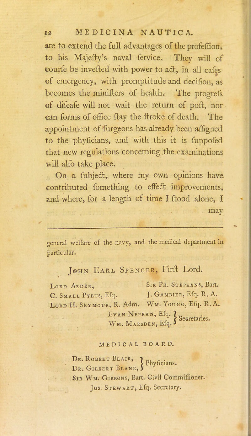 are to extend the full advantages of the profeflion, to his Majefty's naval fervice. They will of courfe be invefted with power to ad, in all cafes of emergency, with promptitude and decifion, as becomes the minifters of health. The progrefs of difeafe will not wait the return of poft, nor can forms of office flay the llroke of death. The appointment of furgeons has already been affigned to the phyficians, and with this it is fuppofed that new regulations concerning the examinations will alfo take place. On a mbjed, where my own opinions have contributed fomething to effed improvements, and where, for a length of time I flood alone, I may general welfare of the navy, and the medical department in particular. John Earl Spencer, Firft Lord. Lord Arden, Sir Ph. Stephkns, Bart. C. Small Pybus, Efq. J- Gambiee, Efq. R. A. Lord H. Seymour, R. Adm. Wm. Young, Efq. R. A. Evan Nepean, Efq. 7 (Seeretanes. Wm. Marsden, Efq. •» MEDICAL BOARD. Dr. Robert Blair, l . J- Phyficians. Dr. Gilbert Blane, 3 Sir Wm. Gibbons, Bart. Civil Commiffioner. Jos. Stewart, Efq. Secretary.