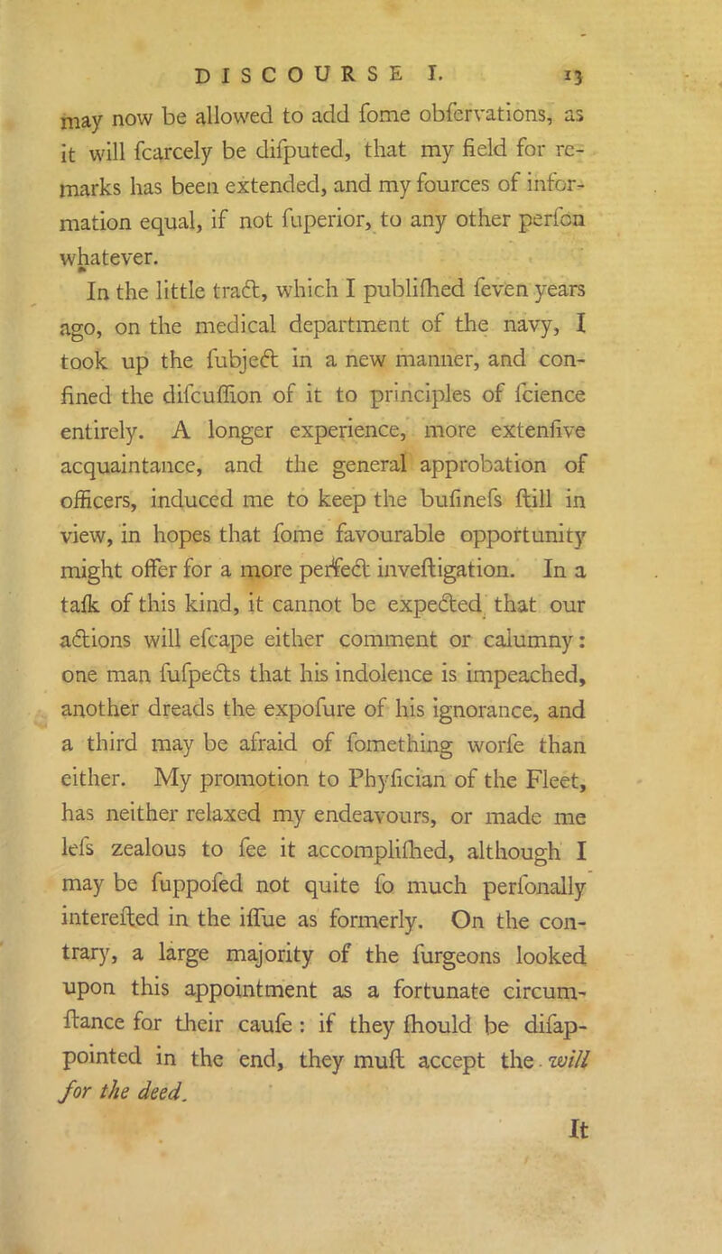 may now be allowed to add fome obfervations, as it will fcarcely be difputed, that my field for re- marks has been extended, and my fources of infor- mation equal, if not fuperior, to any other pertbn whatever. In the little tract, which I publifhed feven years ago, on the medical department of the navy, I took up the fubject in a new manner, and con- fined the difcuffion of it to principles of fcience entirely. A longer experience, more extenfive acquaintance, and the general approbation of officers, induced me to keep the bufinefs ftill in view, in hopes that fome favourable opportunity might offer for a more perfect investigation. In a talk of this kind, it cannot be expected that our actions will efcape either comment or caiumny: one man fufpects that his indolence is impeached, another dreads the expofure of his ignorance, and a third may be afraid of fomething worie than either. My promotion to Phyfician of the Fleet, has neither relaxed my endeavours, or made me Id's zealous to fee it accomplifhed, although I may be fuppofed not quite fo much peribnally interested in the iffue as formerly. On the con- trary, a large majority of the furgeons looked upon this appointment as a fortunate circum- ftance for their caufe : if they mould be difap- pointed in the end, they muft accept the. will for the deed. It