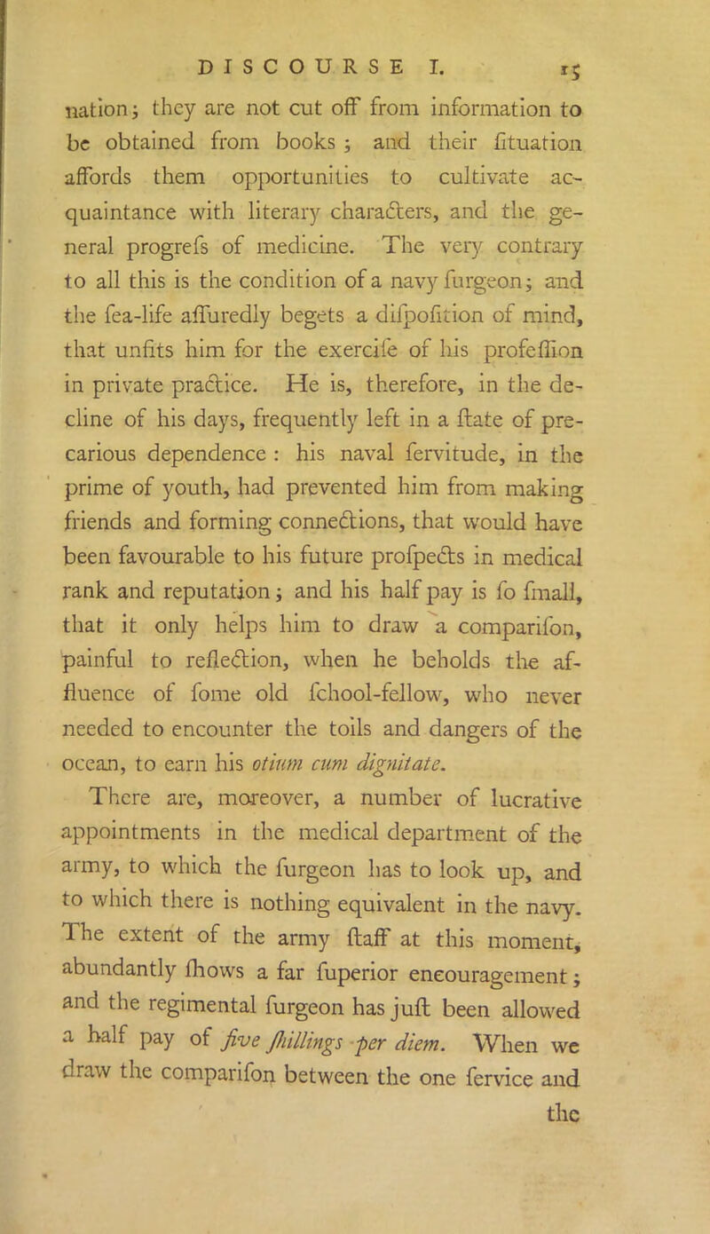 nation; they are not cut off from information to be obtained from books ; and their fituation affords them opportunities to cultivate ac- quaintance with literary characters, and the ge- neral progrefs of medicine. The very contrary to all this is the condition of a navy furgeon; and the fea-life affu redly begets a difpofirion of mind, that unfits him for the exercile of his profeffion in private practice. He is, therefore, in the de- cline of his days, frequently left in a ftate of pre- carious dependence : his naval fervitude, in the prime of youth, had prevented him from making friends and forming connections, that would have been favourable to his future profpects in medical rank and reputation; and his half pay is fo fmall, that it only helps him to draw a comparifon, painful to reflection, when he beholds the af- fluence of fome old fchool-fellow, who never needed to encounter the toils and dangers of the ocean, to earn his otium cum dignitate. There are, moreover, a number of lucrative appointments in the medical department of the army, to which the furgeon has to look up, and to which there is nothing equivalent in the navy. The extent of the army flaff at this moment, abundantly mows a far fuperior encouragement; and the regimental furgeon has juft been allowed a half pay of five Jliillings per diem. When we draw the comparifon between the one fervice and the