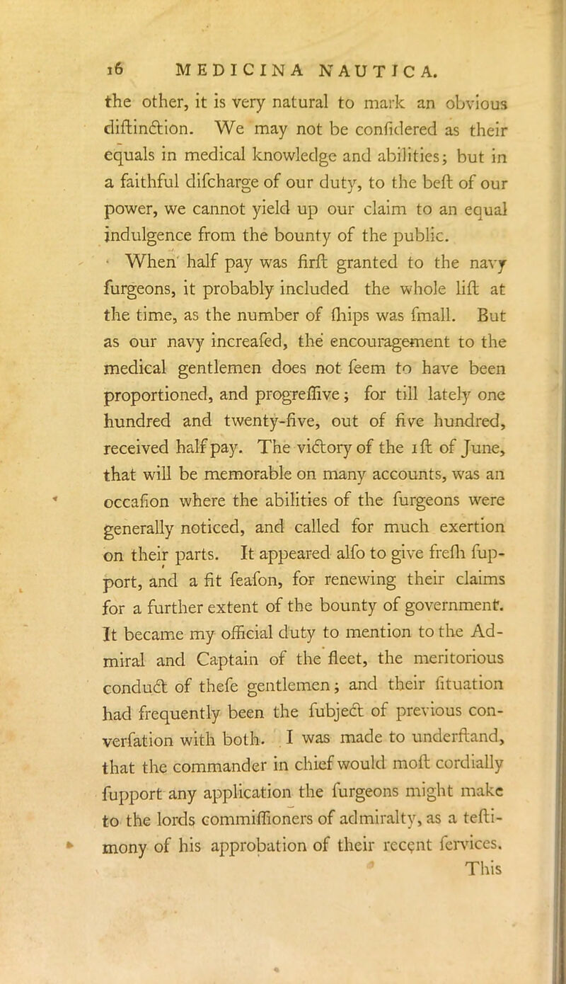 the other, it is very natural to mark an obvious diftin&ion. We may not be considered as their equals in medical knowledge and abilities; but in a faithful difcharge of our duty, to the beft of our power, we cannot yield up our claim to an equal indulgence from the bounty of the public. • When half pay was firft granted to the navy furgeons, it probably included the whole lift at the time, as the number of (hips was fmall. But as our navy increafed, the encouragement to the medical gentlemen does not feem to have been proportioned, and progreffive; for till lately one hundred and twenty-five, out of five hundred, received half pay. The victory of the i ft of June, that will be memorable on many accounts, was an occafion where the abilities of the furgeons were generally noticed, and called for much exertion on their parts. It appeared alfo to give frefh fup- port, and a fit feafon, for renewing their claims for a further extent of the bounty of government. It became my official duty to mention to the Ad- miral and Captain of the fleet, the meritorious conduct of thefe gentlemen; and their fituation had frequently been the fubject of previous con- vention with both. I was made to underftand, that the commander in chief would raoft cordially fupport any application the furgeons might make to the lords commiffioners of admiralty, as a tefti- mony of his approbation of their recent fervices. Tins