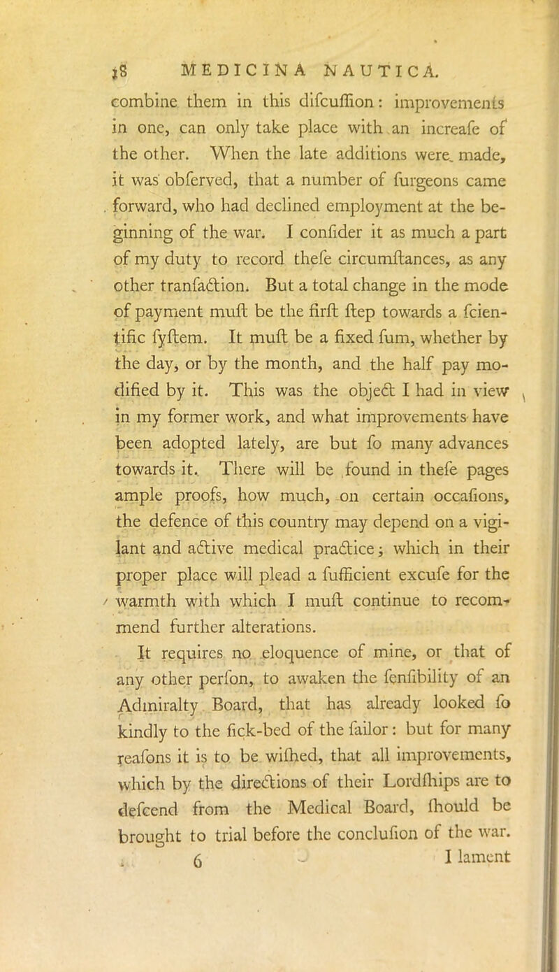 combine them in this difcuffion: improvements in one, can only take place with an increafe of the other. When the late additions were, made, it was obferved, that a number of furgeons came . forward, who had declined employment at the be- ginning of the war. I confider it as much a part of my duty to record thefe circumftances, as any other tranfactiom But a total change in the mode of payment muft be the firft ftep towards a fcien- tific fyftem. It muft be a fixed fum, whether by the day, or by the month, and the half pay mo- dified by it. This was the object I had in view in my former work, and what improvements have been adopted lately, are but fo many advances towards it.. There will be found in thefe pages ample proofs, how much, on certain occafions, the defence of this countiy may depend on a vigi- lant and active medical practice; which in their proper place will plead a fufficient excufe for the warmth with which I muft continue to recom- mend further alterations. It requires no eloquence of mine, or that of any other perfon, to awaken the fenfibility of an Admiralty Board, that has already looked fo kindly to the tick-bed of the failor: but for many reafons it is to be wilhed, that all improvements, which by the directions of their Lordfliips are to defcend from the Medical Board, mould be brought to trial before the conclufion of the war.