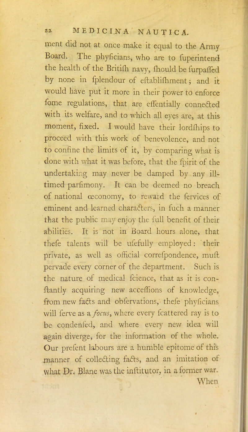 ment did not at once make it equal to the Army Board. The phyficians, who are to fuperintend the health of the Britifti navy, fliould be furpafled by none in fplendour of eftablifhment; and it would have put it more in their power to enforce fome regulations, that are eflentially ccnne&ed with its welfare, and to which all eyes are, at this moment, fixed. I would have their lordfhips to proceed with this work of benevolence, and not to confine the limits of it, by comparing what is done with what it was before, that the fpirit of the undertaking may never be damped by any ill- timed parfimony. It can be deemed no breach of national ceconomy, to reward the fervices of eminent and learned characters, in fuch a manner that the public may enjoy the full benefit of their abilities. It is not in Board hours alone, that thefe talents will be ufefully employed: their private, as well as official correfpondence, mull: pervade every corner of the department. Such is the nature of medical fcience, that as it is con- ftantly acquiring new acceflions of knowledge, from new fads and obfervations, thefe phyficians will ferve as a focus, where every fcattered ray is to be condenfed, and where every new idea will again diverge, for the information of the whole. Our prefent labours are a humble epitome of this manner of collecting facts, and an imitation of what Dr. Blane was the inftitutor, in a former war„ When