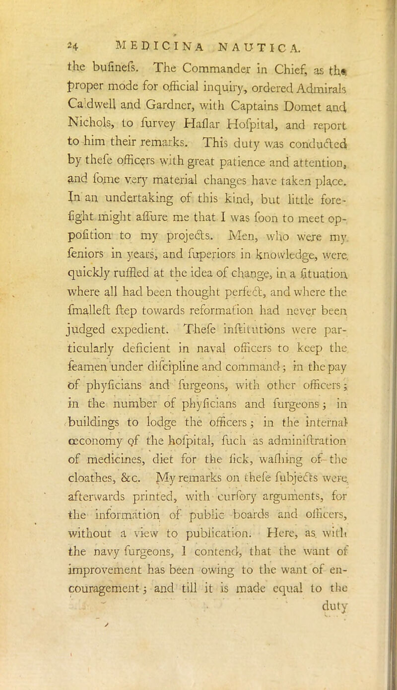 the bufinefs. The Commander in Chief, as th* proper mode for official inquiry., ordered Admirah Caldwell and Gardner, with Captains Domet and, Nichols, to furvey Hallar Hofpital, and report to -him their remarks. This duty was conducted by thefe officers with great patience and attention, and fome very material changes have taken place. In an undertaking of this kind, but little fore- fight might allure me that I was foon to meet op- position to my projects. Men, who were my Seniors in years, and Superiors in knowledge, were, quickly ruffled at the idea of change, in a Situation where all had been thought perfect, and where the fmalleft Step towards reformation had never been judged expedient. Thefe institutions were par- ticularly deficient in naval officers to keep the feamen under difeipline and command; in the pay of phyficians and Surgeons, with other officers j in the number of phyficians and Surgeons; in buildings to lodge the officers; in the internal oeconomy of the hofpital, Such as administration of medicines, diet for the lick, waShing of the cloathes, &c. My remarks on thefe Subjects were, afterwards printed, with curfory arguments, for the information of public boards and officers, without a view to publication. Here, as. with the navy Surgeons, 1 contend, that the want of improvement has been owing to the want of en- couragement i and till it is made equal to the duty