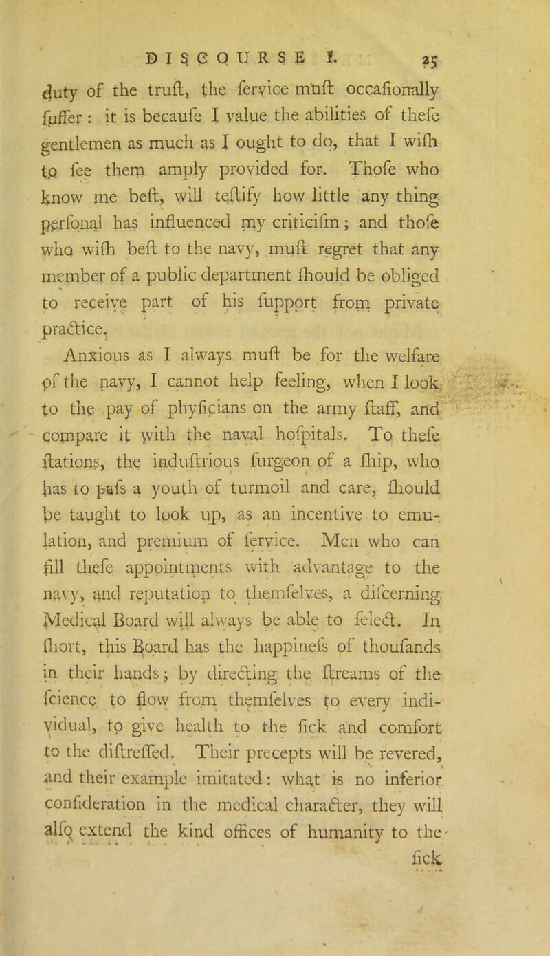 duty of the traft, the fervice muft occafiorrally fuffer : it is becaufe I value the abilities of thefe gentlemen as much as I ought to do, that I wifti to fee them amply provided for. Thofe who know me beft, will teflify how little any thing perfonal has influenced my criticifm; and thofe who wifh beft to the navy, muft regret that any member of a public department mould be obliged to receive part of his fuppprt from private practice. Anxious as I always muft be for the welfare pf the navy, I cannot help feeling, when I look to the pay of phyficians on the army ftafF, and compare it with the naval hofpitals. To thefe ftations, the induftrious furgeon of a fhip, who. has to pafs a youth of turmoil and care, fhould be taught to look up, as an incentive to emu- lation, and premium of fervice. Men who can till thefe appointments with advantage to the navy, and reputation to themfelves, a difcerning. Medical Board will always be able to feiect. In Ihort, this Spard has the happinefs of thoufands in their hands; by directing the ftreams of the fcience to flow from themfelves $0 every indi- vidual, to give health to the fick and comfort to the diftreffed. Their precepts will be revered, and their example imitated: what is no inferior, confideration in the medical character, they will alfq extend the kind offices of humanity to the fick
