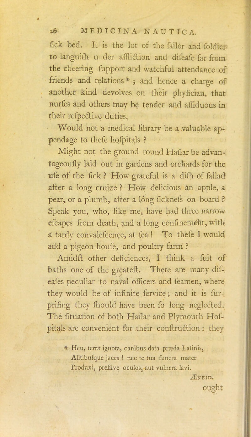 fick bed. It is the lot of the failor and foldier to languiih u der affliction and diieafe far from the cheering fupport and watchful attendance of friends and relations * ; and hence a charge of another kind devolves on their phyfician, that nurfes and others may be tender and affiduous in their refpe&r. e duties. Would not a medical library be a valuable ap- pendage to thefe hofpitals ? Might not the ground round Haflar be advan- tageoufly laid out in gardens and orchards for the trfe of the fick ? How grateful is a difh of fallad after a long cruize ? How delicious an apple, a pear, or a plumb, after a long ficknefs on board ? Speak you, who, like me, have had three narrow efcapes from death, and a long confinement, with a tardy convalefcence, at lea! To thefe I would add a pigeon houfe, and poultry farm ? Amidft other deficiences, I think a fiat of baths one of the great eft. There are many dif- eafes peculiar to naval officers and feamen, where they would be of infinite fervice; and it is fur- prifing they mould have been fo long neglected. The fituation of both Haflar and Plymouth Hof- pitals are convenient for their conftruclion : they * Heu, terra ignota, canibus data pnrda Latinis, Alitibufque jaccs ! nec te tua funera mater Frocluxi, prdlive oculos, aut vulncra lavi. ovght